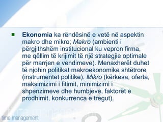 Ekonomia  ka rëndësinë e vetë në aspektin makro dhe mikro;  Makro  (ambienti i përgjithshëm institucional ku vepron firma, me qëllim të krijimit të një strategjie optimale për marrjen e vendimeve). Menaxherët duhet të njohin politikat makroekonomike shtëtrore (instrumentet politike).  Mikro  (kërkesa, oferta, maksimizimi i fitimit, minimizimi i shpenzimeve dhe humbjeve, faktorët e prodhimit, konkurrenca e tregut). 
