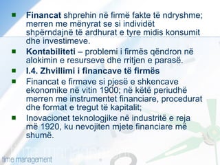 Financat  shprehin në firmë fakte të ndryshme; merren me mënyrat se si individët shpërndajnë të ardhurat e tyre midis konsumit dhe investimeve. Kontabiliteti  – problemi i firmës qëndron në alokimin e resurseve dhe rritjen e parasë. I.4. Zhvillimi i financave të firmës Financat e firmave si pjesë e shkencave ekonomike në vitin 1900; në këtë periudhë merren me instrumentet financiare, procedurat dhe format e tregut të kapitalit; Inovacionet teknologjike në industritë e reja më 1920, ku nevojiten mjete financiare më shumë. 
