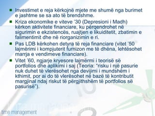 Investimet e reja kërkojnë mjete me shumë nga burimet e jashtme se sa ato të brendshme. Kriza ekonomike e viteve ’30 (Depresioni i Madh) kërkon aktivitete financiare, ku përqendrohet në sigurimin e ekzistencës, ruajtjen e likuiditetit, zbatimin e falimentimit dhe në riorganizimin e ri. Pas LDB kërkohen detyra të reja financiare (vitet ’50 lajmërimi i kompjuterit furnizon me të dhëna, lehtësohet marrja e vendimeve financiare). Vitet ’60, ngjarje kryesore lajmërmi i teorisë së portfolios dhe aplikimi i saj (Teoria: “risku i një pasurie nuk duhet të vlerësohet nga devijimi i mundshëm i kthimit, por ai do të vlerësohet në bazë të kontributit margjinal ndaj riskut të përgjithshëm të portfolios së pasurisë”). 