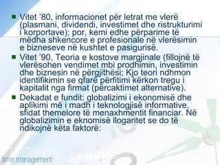 Vitet ’80, informacionet për letrat me vlerë (plasmani, dividendi, investimet dhe ristrukturimi i korportave); por, kemi edhe përparime të mëdha shkencore e profesionale në vlerësimin e bizneseve në kushtet e pasigurisë. Vitet ’90, Teoria e kostove margjinale (fillojnë të vlerësohen vendimet mbi prodhimin, investimin dhe biznesin në përgjithësi; Kjo teori ndhmon identifikimin se qfarë përfitimi kërkon tregu i kapitalit nga firmat (përcaktimet alternative). Dekadat e fundit: globalizimi i ekonomisë dhe aplikimi më i madh i teknologjisë informative, sfidat themelore të menaxhmentit financiar. Në globalizimin e eknomisë llogaritet se do të ndikojnë këta faktorë: 