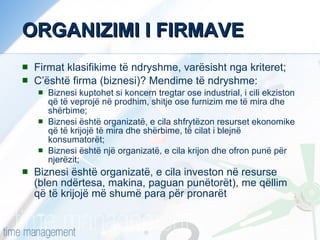 ORGANIZIMI I FIRMAVE Firmat klasifikime të ndryshme, varësisht nga kriteret; C’është firma (biznesi)? Mendime të ndryshme: Biznesi kuptohet si koncern tregtar ose industrial, i cili ekziston që të veprojë në prodhim, shitje ose furnizim me të mira dhe shërbime; Biznesi është organizatë, e cila shfrytëzon resurset ekonomike që të krijojë të mira dhe shërbime, të cilat i blejnë konsumatorët; Biznesi është një organizatë, e cila krijon dhe ofron punë për njerëzit; Biznesi është organizatë, e cila investon në resurse  (blen ndërtesa, makina, paguan punëtorët), me qëllim që të krijojë më shumë para për pronarët  