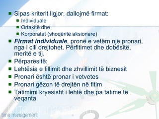 Sipas kriterit ligjor, dallojmë firmat: Individuale Ortakitë dhe Korporatat (shoqëritë aksionare) Firmat individuale , pronë e vetëm një pronari, nga i cili drejtohet. Përfitimet dhe dobësitë, meritë e tij. Përparësitë: Lehtësia e fillimit dhe zhvillimit të biznesit Pronari është pronar i vetvetes Pronari gëzon të drejtën në fitim Tatimimi kryesisht i lehtë dhe pa tatime të veqanta  