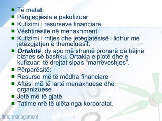 Të metat: Përgjegjësia e pakufizuar Kufizimi i resurseve financiare Vështirësitë në menaxhment Kufizimi i rritjes dhe jetëgjatësisë i lidhur me jetëzgjatjen e themeluesit. Ortakitë , dy apo më shumë pronarë që bëjnë biznes së bashku. Ortakia e plotë dhe e kufizuar; të drejtat sipas “marrëveshjes”. Përparësitë: Resurse më të mëdha financiare Aftësi më të lartë menaxhuese dhe organizuese Jetë më të gjatë Tatime më të ulëta nga korporatat. 