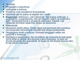 Të metat: Përgjegjësi e pakufizuar Jetëzgjatje e kufizuar Probleme rreth transferimit të pronësisë Vështirësi për të ardhur te kapitali më i madh. Korporatat , definicioni i John Marshall: “ Një krijesë artificiale, e padukshme, e paprekshme, dhe që ekziston vetëm në ëndërrat e ligjit ”.  Korporata formë e shoqërive askionare. Kapitali i një korporate formohet nëpërmjet shitjes së aksioneve;  Përparësitë: Menaxhimi është efikas. Është ndarë menaxhmenti dhe pronësia; me korporatat menaxhojnë individët dhe ekipet profesionale. Përgjegjësia është e kufizuar. Pronarët përgjigjen vetëm me pasurinë e investuar. Madhësia e korporatave. Kjo mundëson që korporata të ketë qasje më të lehtë te bankat dhe burimet e tjera financiare, të ketë më shumë ekspertë dhe specialistë, të kyqet në më shumë biznese dhe të ulë riskun e biznesit. 