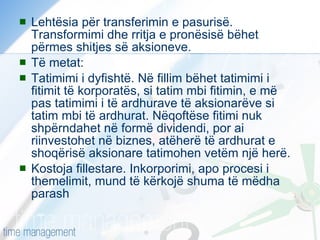 Lehtësia për transferimin e pasurisë. Transformimi dhe rritja e pronësisë bëhet përmes shitjes së aksioneve. Të metat: Tatimimi i dyfishtë. Në fillim bëhet tatimimi i fitimit të korporatës, si tatim mbi fitimin, e më pas tatimimi i të ardhurave të aksionarëve si tatim mbi të ardhurat. Nëqoftëse fitimi nuk shpërndahet në formë dividendi, por ai riinvestohet në biznes, atëherë të ardhurat e shoqërisë aksionare tatimohen vetëm një herë.  Kostoja fillestare. Inkorporimi, apo procesi i themelimit, mund të kërkojë shuma të mëdha parash  