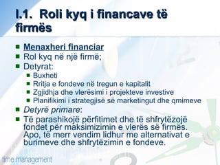 I.1.  Roli kyq i financave të firmës Menaxheri financiar Rol kyq në një firmë;  Detyrat: Buxheti Rritja e fondeve në tregun e kapitalit Zgjidhja dhe vlerësimi i projekteve investive Planifikimi i strategjisë së marketingut dhe qmimeve Detyrë primare : Të parashikojë përfitimet dhe të shfrytëzojë fondet për maksimizimin e vlerës së firmës. Apo, të merr vendim lidhur me alternativat e burimeve dhe shfrytëzimin e fondeve.  