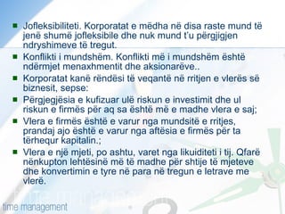 Jofleksibiliteti. Korporatat e mëdha në disa raste mund të jenë shumë jofleksibile dhe nuk mund t’u përgjigjen ndryshimeve të tregut. Konflikti i mundshëm. Konflikti më i mundshëm është ndërmjet menaxhmentit dhe aksionarëve.. Korporatat kanë rëndësi të veqantë në rritjen e vlerës së biznesit, sepse:  Përgjegjësia e kufizuar ulë riskun e investimit dhe ul riskun e firmës për aq sa është më e madhe vlera e saj;  Vlera e firmës është e varur nga mundsitë e rritjes, prandaj ajo është e varur nga aftësia e firmës për ta tërhequr kapitalin.; Vlera e një mjeti, po ashtu, varet nga likuiditeti i tij. Qfarë nënkupton lehtësinë më të madhe për shtije të mjeteve dhe konvertimin e tyre në para në tregun e letrave me vlerë. 