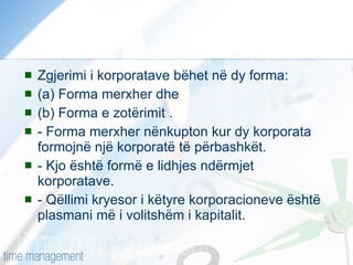 Zgjerimi i korporatave bëhet në dy forma:  (a) Forma merxher dhe  (b) Forma e zotërimit .  - Forma merxher nënkupton kur dy korporata formojnë një korporatë të përbashkët.  - Kjo është formë e lidhjes ndërmjet korporatave. - Qëllimi kryesor i këtyre korporacioneve është plasmani më i volitshëm i kapitalit.  