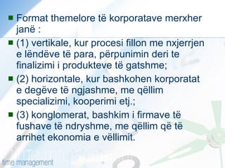 Format themelore të korporatave merxher janë :  (1) vertikale, kur procesi fillon me nxjerrjen e lëndëve të para, përpunimin deri te finalizimi i produkteve të gatshme;  (2) horizontale, kur bashkohen korporatat e degëve të ngjashme, me qëllim specializimi, kooperimi etj.;  (3) konglomerat, bashkim i firmave të fushave të ndryshme, me qëllim që të arrihet ekonomia e vëllimit. 