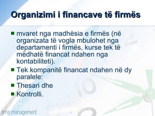 Organizimi i financave të firmës mvaret nga madhësia e firmës (në organizata të vogla mbulohet nga departamenti i firmës, kurse tek të mëdhatë financat ndahen nga kontabiliteti). Tek kompanitë financat ndahen në dy paralele: Thesari dhe Kontrolli. 