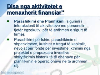 Disa nga aktivitetet e menaxherit financiar” Parashikimi dhe Planifikimi : sigurimi i interaksionit të aktiviteteve me personelin tjetër egzekutiv, për të ardhmen e sigurt të firmës Parashikimi përfshin: parashikimin e shpenzimeve, kushtet e tregut të kapitalit, nevojat për fonde për investime, kthimin nga projektet e propozuara investive, shfrytëzimin historik të të dhënave për planifikimin e operacioneve në të ardhmen etj. 