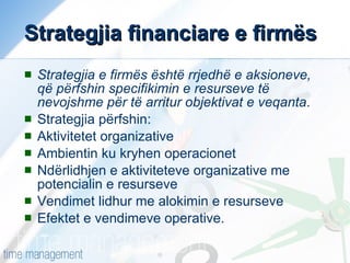 Strategjia financiare e firmës Strategjia e firmës është rrjedhë e aksioneve, që përfshin specifikimin e resurseve të nevojshme për të arritur objektivat e veqanta . Strategjia përfshin: Aktivitetet organizative Ambientin ku kryhen operacionet Ndërlidhjen e aktiviteteve organizative me potencialin e resurseve Vendimet lidhur me alokimin e resurseve Efektet e vendimeve operative. 