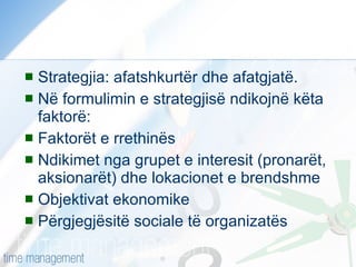 Strategjia: afatshkurtër dhe afatgjatë. Në formulimin e strategjisë ndikojnë këta faktorë: Faktorët e rrethinës Ndikimet nga grupet e interesit (pronarët, aksionarët) dhe lokacionet e brendshme Objektivat ekonomike Përgjegjësitë sociale të organizatës 