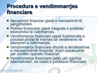 Procedura e vendimmarrjes financiare Menaxhimi financiar pjesë e menaxhimit të përgjithshëm Politika financiare pjesë integrale e politikës ekonomike të ndërmarrjes Vendimmarrja financiare pjesë funksionale e procesit global të marrjes së vendimeve në afarizmin e ndërmarrjes Vendimmarrja financiare shumë e rëndësishme e menaxhmentiti financiar, krijon parakushte për zhvillim operativ financiar Vendimmarrja financiare çelës për zgjidhje alternativash, në rastet e politikave financiare 