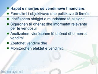 Hapat e marrjes së vendimeve financiare: Formulimi i objektivave dhe politikave të firmës Idntifikohen shtigjet e mundshme të aksionit Sigurohen të dhënat dhe informatat relevante për të vendosur Analizohen, vlerësohen të dhënat dhe merret vendimi Zbatohet vendimi dhe Monitorohen efektet e vendimit. 