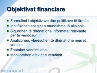 Objektivat financiare   Formulimi i objektivave dhe politikave të firmës Idntifikohen shtigjet e mundshme të aksionit Sigurohen të dhënat dhe informatat relevante për të vendosur Analizohen, vlerësohen të dhënat dhe merret vendimi Zbatohet vendimi dhe Monitorohen efektet e vendimit. 