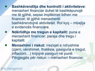 Bashkërenditja dhe kontrolli i aktiviteteve : menaxheri financiar duhet të bashkëpunojë me të gjithë, sepse implikimet lidhen me financat; të gjithë menaxherët bashkërendojnë aktivitetet. Rol kyq – mbajtja e evidencës financiare. Ndërlidhja me tregun e kapitalit:  puna e menaxherit financiar: paraja dhe tregu i kapitalit. Menaxhimi i riskut:  rreziqet e ndryshme (zjarri, vërshimet, thatësia, pasiguria e tregut, inflacioni…) krijojnë pasiguri në punë. Përgjegjës për riskun – menaxheri financiar. 