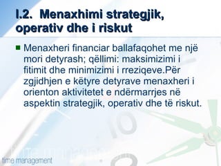 I.2.  Menaxhimi strategjik, operativ dhe i riskut Menaxheri financiar ballafaqohet me një mori detyrash; qëllimi: maksimizimi i fitimit dhe minimizimi i rreziqeve.Për zgjidhjen e këtyre detyrave menaxheri i orienton aktivitetet e ndërmarrjes në aspektin strategjik, operativ dhe të riskut. 