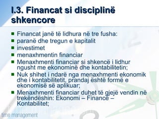 I.3. Financat si disciplinë shkencore Financat janë të lidhura në tre fusha: paranë dhe tregun e kapitalit investimet menaxhmentin financiar Menaxhmenti financiar si shkencë i lidhur ngusht me ekonominë dhe kontabilitetin; Nuk shihet i ndarë nga menaxhmenti ekonomik dhe i kontabilitetit, prandaj është formë e ekonomisë së aplikuar; Menaxhmenti financiar duhet të gjejë vendin në trekëndëshin: Ekonomi – Financë – Kontabilitet; 