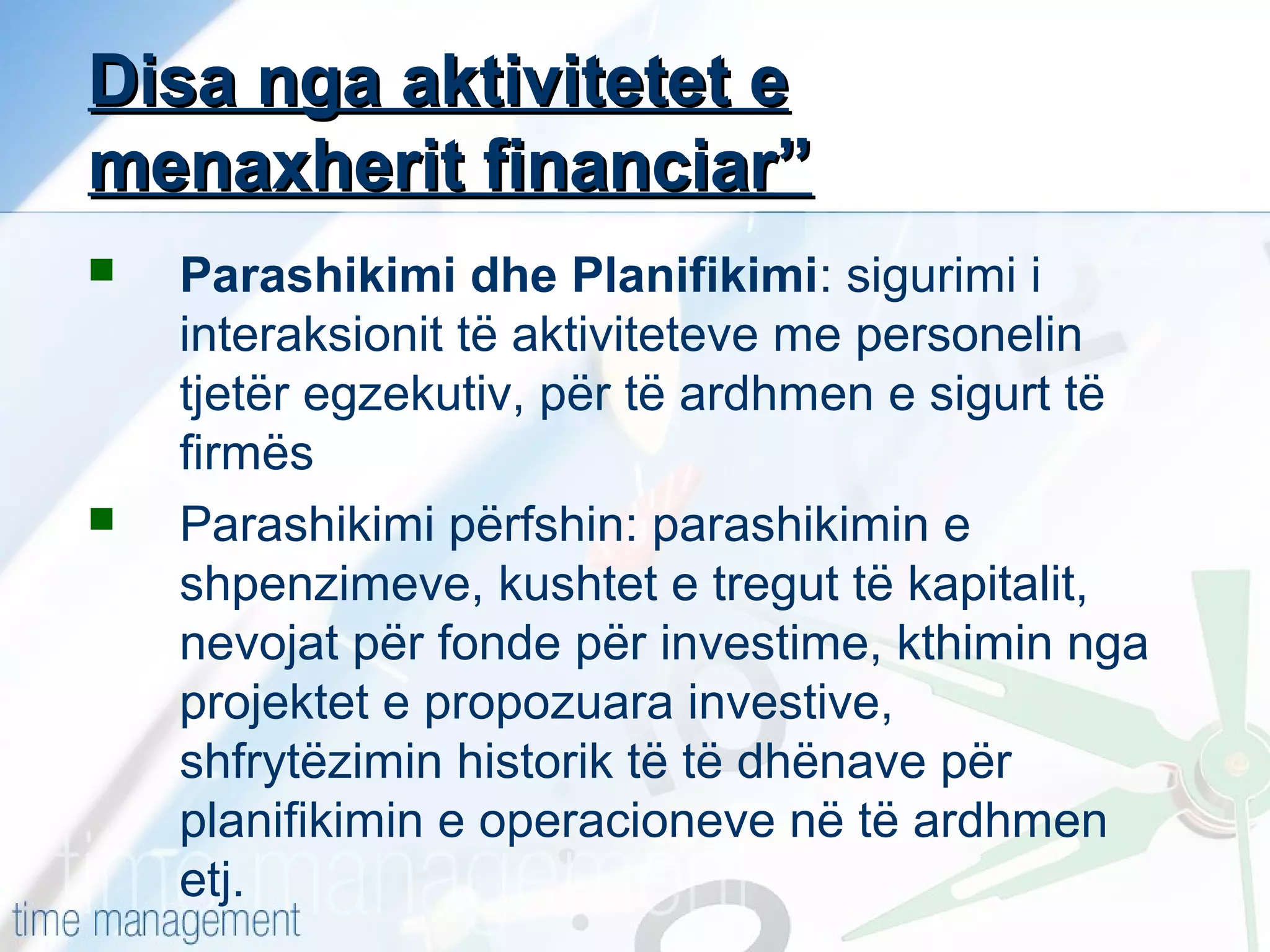 Disa nga aktivitetet e
menaxherit financiar”




Parashikimi dhe Planifikimi: sigurimi i
interaksionit të aktiviteteve me personelin
tjetër egzekutiv, për të ardhmen e sigurt të
firmës
Parashikimi përfshin: parashikimin e
shpenzimeve, kushtet e tregut të kapitalit,
nevojat për fonde për investime, kthimin nga
projektet e propozuara investive,
shfrytëzimin historik të të dhënave për
planifikimin e operacioneve në të ardhmen
etj.

 