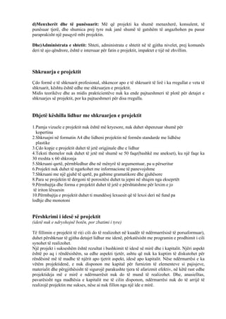 d)Menxherët dhe të punësuarit: Më që projekti ka shumë menaxherë, konsulent, të
punësuar tjerë, dhe shumica prej tyre nuk janë shumë të gatshëm të angazhohen pa pasur
paraprakisht një pasqyrë mbi projektin.
Dhe)Administrata e shtetit: Shteti, administrata e shtetit në të gjitha nivelet, prej komunës
deri të ajo qëndrore, është e intersuar për fatin e projektit, impaktet e tijë në zhvillim.
Shkruarja e projektit
Çdo formë e të shkruarit profesional, shkencor apo e të shkruarit të lirë i ka rregullat e veta të
shkruarit, kështu është edhe me shkruarjen e projektit.
Midis teorikëve dhe as midis prakticientëve nuk ka ende pajtueshmeri të plotë për detajet e
shkruarjes së projektit, por ka pajtueshmeri për disa rregulla.
Dhjetë këshilla lidhur me shkruarjen e projektit
1.Pamja vizuele e projektit nuk është më kryesore, nuk duhet shpenzuar shumë për
kopertina
2.Shkruajni në formatin A4 dhe lidheni projektin në formën standarde me lidhëse
plastike
3.Çdo kopje e projektit duhet të jetë origjinale dhe e lidhur
4.Teksti themelor nuk duhet të jetë më shumë se 50 faqe(bashkë me anekset), ku një faqe ka
30 rreshta x 60 shkronja
5.Shkruani qartë, përmbledhur dhe në mënyrë të argumentuar, pa u përseritur
6.Projekti nuk duhet të ngarkohet me informacione të panevojshme
7.Shkruani me një gjuhë të qartë, pa gabime gramatikore dhe gjuhësore
8.Para se projektin të dergoni të porositësi duhet ta jepni në shiqim nga ekseprtët
9.Përmbajtja dhe forma e projektit duhet të jetë e përshtatshme për lexim e jo
të iriton lëxuesin
10.Përmbajtja e projektit duhet ti mundësoj lexuesit që të lexoi deri në fund pa
lodhje dhe monotoni
Përshkrimi i idesë së projektit
(idetë nuk e ndryshojnë botën, por zbatimi i tyre)
Të fillimin e projektit të ri(i cili do të realizohet në kuadër të ndërmarrësisë të porsaformuar),
duhet përshkruar të gjitha detajet lidhur me idenë, përkatësisht me programin e prodhimit i cili
synohet të realizohet.
Një projekt i sukseshëm është rezultat i bashkimit të idesë së mirë dhe i kapitalit. Njëri aspekt
është po aq i rëndësishëm, sa edhe aspekti tjetër, ashtu që nuk ka kuptim të diskutohet për
rëndësinë më të madhe të njërit apo tjetrit aspekt, idesë apo kapitalit. Nëse ndërmarrësi e ka
vëtëm projektidenë, e nuk disponon me kapital për furnizim të elementeve si pajisjeve,
materialit dhe përgjithësisht të sigurojë parakushte tjera të afarizmit efektiv, në këtë rast edhe
projektideja më e mirë e ndërmarrësit nuk do të mund të realizohet. Dhe, anasielltas,
pavarësisht nga madhësia e kapitalit me të cilin disponon, ndërmarrësi nuk do të arrijë të
realizojë projektin me sukses, nëse ai nuk fillon nga një ide e mirë.
10
 