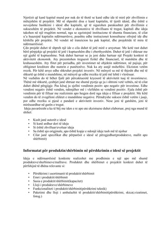 Njerëzit që kanë kapital mund por nuk do të thotë se kanë edhe ide të mirë për zhvillimin e
mëtejshëm të projektit. Më së shpeshti disa e kanë kapitalin, të tjerët idenë, dhe është e
nevojshme bashkimi i idesë dhe kapitalit, që të sigurohen parakushtet për zhvillimin e
suksesshëm të projektit. Në vendet e ekonomive të zhvilluara të tregut, kapitali dhe ideja
takohen në një rrugëtim normal, nga se egzistojnë institucione të shumta financiare, të cilat
u’a huazojnë kapitalin ndërmarrësve, poashtu edhe instiucionet konsultuese ofrojnë ide dhe
këshilla për projekte. Në vendet në tranzicion ka pak kapital, dhe projektide të mira të
ndërmarrëisisë.
Çdo projekt duhet të shpreh një ide e cila duhet të jetë mirë e arsyetuar. Me ketë rast duhet
bërë përpjekje që projekti të jetë i kuptueshëm dhe i zberthyeshëm. Duhet të jetë i shkruar me
një gjuhë të kuptueshme. Nuk duhet harruar se ju jeni duke hartuar një Projekt konkret të
aktivitetit ekonomik. Aty prezentohen treguesit fizikë dhe financiarë, të matshëm dhe të
krahasueshëm. Aty flitet për periudha, për investimet në objektin ndërtimor, në pajisje, për
obligimet kreditore dhe numrin e punëtorëve. Nuk ka aty asnjë msheftësi. Ekziston vetëm
rrezik. Për këtë arsye edhe shkruhet projekti investiv. Në mënyrë sa më të thjesht dhe më të
shkurtë qe është e mundshme, në mënyrë qe edhe rreziku të jetë më lehtë i vlerësuar.
Në vazhdim do të bëhet fjalë për përcaktuesitë kryesorë të aktivitetit tuaj të investimeve.
Thënë më shkurtë, çeshtjet janë shtruar me shumë pyetje qe ju i shtroni vetë vehtës, në të cilat
duhet dhënë përgjigje. Pas kësaj ju sjellni vendimin pozitv apo negativ për investime. Edhe
vendimi negativ është vendim, ndonjëher më i vlefshëm se vendimi pozitiv. Fjala është për
vendimin për të filluar me realizimin apo heqjen dorë nga ideja e filluar e projektit. Me këtë
vendim do të zvogëloni efektet e mundshme negative. Përndryshe suksesi është vetëm i juaji,
por edhe rreziku si pjesë e pandarë e aktivitetit investiv. Nese jeni të gatshëm, jeni të
mirëseardhur në garën e tregut.
Ideja pavarësisht a ka të bëj me iden e re apo ate ekzistuese duhet elaboruar, prej nga mund të
shihet:
• Kush janë autorët e idesë
• Si kanë ardhur deri të ideja
• Si është zhvilluar/evoluar ideja
• Sa është ajo origjinale, apo është kopje e ndonjë ideje tash më të njohur
• Cilat janë specifikat dhe përparësit e idesë së përzgjedhur(produkteve, mallit apo
shërbimit)
Informatat për produktin/shërbimin në përshkrimin e idesë së projektit
Ideja e ndërmarrësisë konkrete realizohet me prodhimin e një apo më shumë
produkteve/sherbimeve/mallrave. Produktet dhe shërbimet e projektit konkret duhet të
përfshijnë të dhëna relevante si:
• Përshkrimi i asortimanit të produktit/shërbimit
• Emri i produktit/shërbimit
• Sasia e produktit/shërbimit(kapacitet)
• Lloji i produkteve/shërbimeve
• Funkcionaliteti i produktit/shërbimit(përshkrimi teknik)
• Paketimi dhe lloji i ambalazhit të produktit/shërbimit(përshkrimi, skicat,vizatimet,
fotog.)
11
 