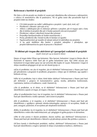 Referencat e bartësit të projektit
Për fatin e cilit do projekt me rëndësi të veçant janë shkathtësia dhe referencat e ndërmarrësit,
e cilësive të menaxherëve dhe të punësuarve. Në të gjitha rastet dhe pavarësisht llojit të
projektit është me rëndësi:
• Cili është projekti me radhë i udhëheqësin e projektit: i parë, dytë, tretë, etj?
• Përshkrimi i shkurtër i përvojës së tij
• Aftësit e udhëheqësit për të elaboruar qëllimin e projektit, për të treguar anët e forta
dhe të dobëta të projektit dhe për ti bindur partnerët relevant të projektit?
• Përshkrimi i shkurt i shkollimit formal dhe joformal
• Prejardhja familjare(tradita në fushën menaxheriale..)
• Prona, përshkrimi dhe vlera(të tij dhe të familjes së ngusht)
• Ngarkesat(borxhet) që mundën në ndonjë mënyrë të ndërlidhen me projektin
• A ka qenë idedhënsi dhe bartësi i projektit ndonjëher i përndjekur, apo
projekti/ndërmarrësia ka qenë në procesin e likudimit?
Të dhënat për tregun dhe aktivitetet që i paraprijnë realizimit të projektit
(malli vlenë për aq sa mund të shitet)
Qasjes së tregut duhet filluar nga hulumtmi. Mos harroni, hulumtimi i tregut te blerjes dhe të
furnizimit të inputeve është bazë për të gjitha hulumtimet tjera. Kjo është arsyeja pse
hulumtimit të tregut duhet qasur me një seriozitet dhe kujdes të veçant. Hulumtimi i tregut të
shitjes mundëson përgjigjen në një ose më shumë pyetje si:
a)Çka të prodhohet, me çka të tregtohet, çka të shërbehet? Informacionet e fituara janë bazë
për përcaktimin e programit të prodhimit, programin e shitjes apo të shërbimit, nga aspekti i
kërkesës në treg.
b)Për kë të prodhohet, kujt ti shitet, kënd duhet shërbyer? Informacionet e fituara janë bazë
për definimin e grupeve të konsumatorëve: gjinia, mosha, përkatësia konfesionale,
veprimtaria, lartësia e të ardhurave, vendi i banimit etj.
c)Sa të prodhohet, sa të shitet, sa të shërbehet? Informacionet e fituara janë bazë për
identifikimin e pjesës së tregut, në tregun e fokusuar.
ç)Kur të prodhohet(deri kur), kur të tregtohet, kur të shërbehet? Informacionet e fituara janë
bazë për identifikimin e kohës optimale i aktivizimit të projektit.
d)Si të prodhohet, si të tregtohet, si të shërbehet? Informacionet e fituara janë bazë për
identifikimin e zgjidhjeve optimale tekniko-teknologjike, pajisjeve të nevojshme, lëndës së
parë, energjisë, punësimit, të nevojshme për eksploatim kontinuel)
dh)Ku të prodhohet, ku të tregtohet, ku të shërbehet)? Informacionet e fituara janë bazë për
identifikimin e mikro dhe makrolokacionit, që i përgjigjen të gjitha pyetjeve të deritashme.
e)Me të cilat çmime ti shesim produktet, shesim mallrat, apo shërbimet? Informacionet e
fituara janë bazë për identifikimin e faktorëve që përcaktojn çmimet dhe politika e çmimeve.
ë)Cilave kanale ti distribuojmë produktet, mallrat, shërbimet? Informacionet e fituara janë
bazë për identifikimin e rrugëve optimale të shitjes së produkteve/mallrave, shërbimeve.
12
 