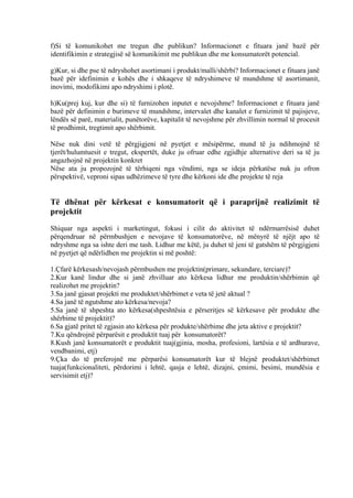 f)Si të komunikohet me tregun dhe publikun? Informacionet e fituara janë bazë për
identifikimin e strategjisë së komunikimit me publikun dhe me konsumatorët potencial.
g)Kur, si dhe pse të ndryshohet asortimani i produkt/malli/shërbi? Informacionet e fituara janë
bazë për idefinimin e kohës dhe i shkaqeve të ndryshimeve të mundshme të asortimanit,
inovimi, modofikimi apo ndryshimi i plotë.
h)Ku(prej kuj, kur dhe si) të furnizohen inputet e nevojshme? Informacionet e fituara janë
bazë për definimin e burimeve të mundshme, intervalet dhe kanalet e furnizimit të pajisjeve,
lëndës së parë, materialit, punëtorëve, kapitalit të nevojshme për zhvillimin normal të procesit
të prodhimit, tregtimit apo shërbimit.
Nëse nuk dini vetë të përgjigjeni në pyetjet e mësipërme, mund të ju ndihmojnë të
tjerët/hulumtuesit e tregut, ekspertët, duke ju ofruar edhe zgjidhje alternative deri sa të ju
angazhojnë në projektin konkret
Nëse ata ju propozojnë të tërhiqeni nga vëndimi, nga se ideja përkatëse nuk ju ofron
përspektivë, veproni sipas udhëzimeve të tyre dhe kërkoni ide dhe projekte të reja
Të dhënat për kërkesat e konsumatorit që i paraprijnë realizimit të
projektit
Shiquar nga aspekti i marketingut, fokusi i cilit do aktivitet të ndërmarrësisë duhet
përqendruar në përmbushjen e nevojave të konsumatorëve, në mënyrë të njëjt apo të
ndryshme nga sa ishte deri me tash. Lidhur me këtë, ju duhet të jeni të gatshëm të përgjigjeni
në pyetjet që ndërlidhen me projektin si më poshtë:
1.Çfarë kërkesash/nevojash përmbushen me projektin(primare, sekundare, terciare)?
2.Kur kanë lindur dhe si janë zhvilluar ato kërkesa lidhur me produktin/shërbimin që
realizohet me projektin?
3.Sa janë gjasat projekti me produktet/shërbimet e veta të jetë aktual ?
4.Sa janë të ngutshme ato kërkesa/nevoja?
5.Sa janë të shpeshta ato kërkesa(shpeshtësia e përseritjes së kërkesave për produkte dhe
shërbime të projektit)?
6.Sa gjatë pritet të zgjasin ato kërkesa për produkte/shërbime dhe jeta aktive e projektit?
7.Ku qëndrojnë përparësit e produktit tuaj për konsumatorët?
8.Kush janë konsumatorët e produktit tuaj(gjinia, mosha, profesioni, lartësia e të ardhurave,
vendbanimi, etj)
9.Çka do të preferojnë me përparësi konsumatorët kur të blejnë produktet/shërbimet
tuaja(funkcionaliteti, përdorimi i lehtë, qasja e lehtë, dizajni, çmimi, besimi, mundësia e
servisimit etj)?
13
 