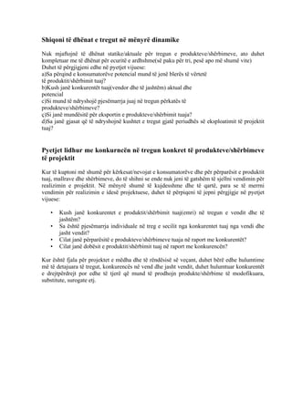 Shiqoni të dhënat e tregut në mënyrë dinamike
Nuk mjaftojnë të dhënat statike/aktuale për tregun e produkteve/shërbimeve, ato duhet
kompletuar me të dhënat për ecuritë e ardhshme(së paku për tri, pesë apo më shumë vite)
Duhet të përgjigjeni edhe në pyetjet vijuese:
a)Sa përqind e konsumatorëve potencial mund të jenë blerës të vërtetë
të produktit/shërbimit tuaj?
b)Kush janë konkurentët tuaj(vendor dhe të jashtëm) aktual dhe
potencial
c)Si mund të ndryshojë pjesëmarrja juaj në tregun përkatës të
produkteve/shërbimeve?
ç)Si janë mundësitë për eksportin e produkteve/shërbimit tuaja?
d)Sa janë gjasat që të ndryshojnë kushtet e tregut gjatë periudhës së eksploatimit të projektit
tuaj?
Pyetjet lidhur me konkurncën në tregun konkret të produkteve/shërbimeve
të projektit
Kur të kuptoni më shumë për kërkesat/nevojat e konsumatorëve dhe për përparësit e produktit
tuaj, mallrave dhe shërbimeve, do të shihni se ende nuk jeni të gatshëm të sjellni vendimin për
realizimin e projektit. Në mënyrë shumë të kujdesshme dhe të qartë, para se të merrni
vendimin për realizimin e idesë projektuese, duhet të përpiqeni të jepni përgjigje në pyetjet
vijuese:
• Kush janë konkurentet e produktit/shërbimit tuaj(emri) në tregun e vendit dhe të
jashtëm?
• Sa është pjesëmarrja individuale në treg e secilit nga konkurentet tuaj nga vendi dhe
jasht vendit?
• Cilat janë përparësitë e produkteve/shërbimeve tuaja në raport me konkurentët?
• Cilat janë dobësit e produktit/shërbimit tuaj në raport me konkurencën?
Kur është fjala për projektet e mëdha dhe të rëndësisë së veçant, duhet bërë edhe hulumtime
më të detajuara të tregut, konkurencës në vend dhe jasht vendit, duhet hulumtuar konkurentët
e drejtpërdrejt por edhe të tjerë që mund të prodhojn produkte/shërbime të modofikuara,
substitute, surogate etj.
14
 