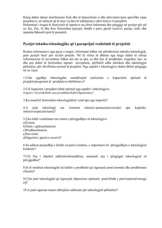 Kësaj duhet shtuar distribuimin fizik dhe të depozitimit si dhe aktivitetet tjera specifike sipas
projekteve, në mënyrë që të mos vij deri të ndërprerja e aktiviteteve të projektit.
Hulumtimi i tregut të furnizimit të inputeve na ofron informata dhe përgjgje në pyetjet për atë
se: Ku, Pse, Si dhe Kur furnizohen pajisjet, lëndët e para, pjesët rezervë, paraja, stafi, dhe
inputete/faktorët tjerë të projektit.
Pyetjet tekniko-teknologjike që i paraprijnë realizimit të projektit
Krahas informatave nga pjesa e tregut, informatat lidhur me përshkrimin tekniko-teknologjik,
janë pyetjet bazë për secilin projekt. Në të vërtet të dhënat nga tregu duhet të ofrojn
informacione të nevojshme lidhur me ate se çka, sa dhe kur të prodhohet, tregtohet, kur, sa
dhe pse duhet të furnizohen inputet nevojshme, përfshirë edhe tekniken dhe teknologjin
përkatëse, për zhvillimin normal të projektit. Nga aspekti i teknologjive duhet dhënë përgjigje
në sa vijon:
1.Cilat zgjidhje teknologjike mundësojnë realizimin e kapacitetit optimal të
projektit/programit të produkteve/shërbimeve?
2.Cili kapacitet i projektit është optimal nga aspekti i teknologjive
(raport i leverdishëm sasi prodhimi/kohë/shpenzime)?
3.Ku mund të furnizohen teknologjitë(në vend apo nga importi)?
4.A janë teknologji me orientim intenziv-punues(univerzale) apo kapitalo-
intenzive(specializuara)?
5.Çka është vendimtare me rastin e përzgjedhjes së teknologjive
a)Çmimi
b)Afati i qëdrueshmerisë
c)Prodhueshmeria
ç)Servisimi
d)Sigurimi i pjesëve rezervë?
6.Sa ndikon prejardhja e lëndës së parë (vendore, e importuar) në përzgjedhjen e teknologjisë
konkrete?
7.Cili lloj i objektit ndërtimorë(madhësia, materjali etj) i përgjigjet teknologjisë së
përzgjedhur?
8.Si të rënditen teknologjitë në hallën e prodhimit që sigurojnë punë normale dhe prodhimtari
efiçente?
9.Cilat janë teknologjitë që sigurojnë shpenzime optimale: punë/lëndë e parë/material/energji
etj?
10.A janë siguruar masat mbrojtëse adekuate për teknologjitë përkatëse?
16
 