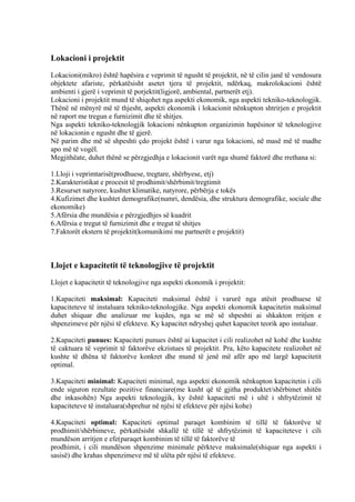 Lokacioni i projektit
Lokacioni(mikro) është hapësira e veprimit të ngusht të projektit, në të cilin janë të vendosura
objektete afariste, përkatësisht asetet tjera të projektit, ndërkaq, makrolokacioni është
ambienti i gjerë i veprimit të porjektit(ligjorë, ambiental, partnerët etj).
Lokacioni i projektit mund të shiqohet nga aspekti ekonomik, nga aspekti tekniko-teknologjik.
Thënë në mënyrë më të thjesht, aspekti ekonomik i lokacionit nënkupton shtrirjen e projektit
në raport me tregun e furnizimit dhe të shitjes.
Nga aspekti tekniko-teknologjik lokacioni nënkupton organizimin hapësinor të teknologjive
në lokacionin e ngusht dhe të gjerë.
Në parim dhe më së shpeshti çdo projekt është i varur nga lokacioni, në masë më të madhe
apo më të vogël.
Megjithëate, duhet thënë se përzgjedhja e lokacionit varët nga shumë faktorë dhe rrethana si:
1.Lloji i veprimtarisë(prodhuese, tregtare, shërbyese, etj)
2.Karakteristikat e procesit të prodhimit/shërbimit/tregtimit
3.Resurset natyrore, kushtet klimatike, natyrore, përbërja e tokës
4.Kufizimet dhe kushtet demografike(numri, dendësia, dhe struktura demografike, sociale dhe
ekonomike)
5.Afërsia dhe mundësia e përzgjedhjes së kuadrit
6.Afërsia e tregut të furnizimit dhe e tregut të shitjes
7.Faktorët ekstern të projektit(komunikimi me partnerët e projektit)
Llojet e kapacitetit të teknologjive të projektit
Llojet e kapacitetit të teknologjive nga aspekti ekonomik i projektit:
1.Kapaciteti maksimal: Kapaciteti maksimal është i varurë nga atësit prodhuese të
kapaciteteve të instaluara tekniko-teknologjike. Nga aspekti ekonomik kapacitetin maksimal
duhet shiquar dhe analizuar me kujdes, nga se më së shpeshti ai shkakton rritjen e
shpenzimeve për njësi të efekteve. Ky kapacitet ndryshej quhet kapacitet teorik apo instaluar.
2.Kapaciteti punues: Kapaciteti punues është ai kapacitet i cili realizohet në kohë dhe kushte
të caktuara të veprimit të faktorëve ekzistues të projektit. Pra, këto kapacitete realizohet në
kushte të dhëna të faktorëve konkret dhe mund të jenë më afër apo më largë kapacitetit
optimal.
3.Kapaciteti minimal: Kapaciteti minimal, nga aspekti ekonomik nënkupton kapacitetin i cili
ende siguron rezultate pozitive financiare(me kusht që të gjitha produktet/shërbimet shitën
dhe inkasohën) Nga aspekti teknologjik, ky është kapaciteti më i ultë i shfrytëzimit të
kapaciteteve të instaluara(shprehur në njësi të efekteve për njësi kohe)
4.Kapaciteti optimal: Kapaciteti optimal paraqet kombinim të tillë të faktorëve të
prodhimit/shërbimeve, përkatësisht shkallë të tillë të shfrytëzimit të kapaciteteve i cili
mundëson arritjen e efe(paraqet kombinim të tillë të faktorëve të
prodhimit, i cili mundëson shpenzime minimale përkteve maksimale(shiquar nga aspekti i
sasisë) dhe krahas shpenzimeve më të ulëta për njësi të efekteve.
17
 
