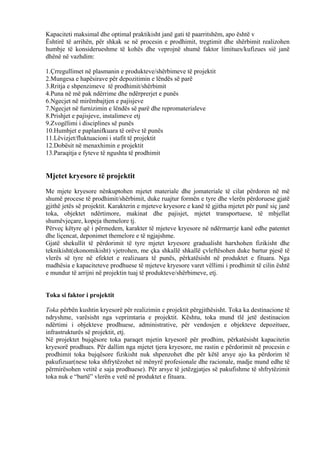 Kapaciteti maksimal dhe optimal praktikisht janë gati të paarritshëm, apo është v
Ështirë të arrihën, për shkak se në procesin e prodhimit, tregtimit dhe shërbimit realizohen
humbje të konsiderueshme të kohës dhe veprojnë shumë faktor limitues/kufizues sië janë
dhënë në vazhdim:
1.Çrregullimet në plasmanin e produkteve/shërbimeve të projektit
2.Mungesa e hapësirave për depozitimin e lëndës së parë
3.Rritja e shpenzimeve të prodhimit/shërbimit
4.Puna në më pak ndërrime dhe ndërprerjet e punës
6.Ngecjet në mirëmbajtjen e pajisjeve
7.Ngecjet në furnizimin e lëndës së parë dhe repromaterialeve
8.Prishjet e pajisjeve, instalimeve etj
9.Zvogëlimi i disciplines së punës
10.Humbjet e paplanifkuara të orëve të punës
11.Lëvizjet/fluktuacioni i stafit të projektit
12.Dobësit në menaxhimin e projektit
13.Paraqitja e fyteve të ngushta të prodhimit
Mjetet kryesore të projektit
Me mjete kryesore nënkuptohen mjetet materiale dhe jomateriale të cilat përdoren në më
shumë procese të prodhimit/shërbimit, duke ruajtur formën e tyre dhe vlerën përdoruese gjatë
gjithë jetës së projektit. Karakterin e mjeteve kryesore e kanë të gjitha mjetet për punë siç janë
toka, objektet ndërtimore, makinat dhe pajisjet, mjetet transportuese, të mbjellat
shumëvjeçare, kopeja themelore tj.
Përveç këtyre që i përmedem, karakter të mjeteve kryesore në ndërmarrje kanë edhe patentet
dhe liçencat, deponimet themelore e të ngjajshme.
Gjatë shekullit të përdorimit të tyre mjetet kryesore gradualisht harxhohen fizikisht dhe
teknikisht(ekonomikisht) vjetrohen, me çka shkallë shkallë çvleftësohen duke bartur pjesë të
vlerës së tyre në efektet e realizuara të punës, përkatësisht në produktet e fituara. Nga
madhësia e kapaciteteve prodhuese të mjeteve kryesore varet vëllimi i prodhimit të cilin është
e mundur të arrijni në projektin tuaj të produkteve/shërbimeve, etj.
Toka si faktor i projektit
Toka përbën kushtin kryesorë për realizimin e projektit përgjithësisht. Toka ka destinacione të
ndryshme, varësisht nga veprimtaria e projektit. Kështu, toka mund tlë jetë destinacion
ndërtimi i objekteve prodhuese, administrative, për vendosjen e objekteve depozituee,
infrastrukturës së projektit, etj.
Në projektet bujqësore toka paraqet mjetin kryesorë për prodhim, përkatësisht kapacitetin
kryesorë prodhues. Për dallim nga mjetet tjera kryesore, me rastin e përdorimit në procesin e
prodhimit toka bujqësore fizikisht nuk shpenzohet dhe për këtë arsye ajo ka përdorim të
pakufizuar(nese toka shfrytëzohet në mënyrë profesionale dhe racionale, madje mund edhe të
përmirësohen vetitë e saja prodhuese). Për arsye të jetëzgjatjes së pakufishme të shfrytëzimit
toka nuk e “bartë” vlerën e vetë në produktet e fituara.
18
 