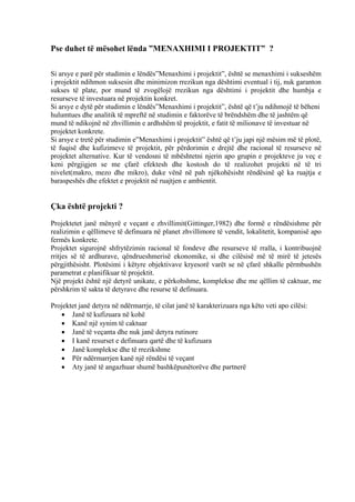 Pse duhet të mësohet lënda ”MENAXHIMI I PROJEKTIT” ?
Si arsye e parë për studimin e lëndës”Menaxhimi i projektit”, është se menaxhimi i sukseshëm
i projektit ndihmon suksesin dhe minimizon rrezikun nga dështimi eventual i tij, nuk garanton
sukses të plate, por mund të zvogëlojë rrezikun nga dështimi i projektit dhe humbja e
resurseve të investuara në projektin konkret.
Si arsye e dytë për studimin e lëndës”Menaxhimi i projektit”, është që t’ju ndihmojë të bëheni
hulumtues dhe analitik të mpreftë në studimin e faktorëve të brëndshëm dhe të jashtëm që
mund të ndikojnë në zhvillimin e ardhshëm të projektit, e fatit të milionave të investuar në
projektet konkrete.
Si arsye e tretë për studimin e”Menaxhimi i projektit” është që t’ju japi një mësim më të plotë,
të fuqisë dhe kufizimeve të projektit, për përdorimin e drejtë dhe racional të resurseve në
projektet alternative. Kur të vendosni të mbështetni njerin apo grupin e projekteve ju veç e
keni përgjigjen se me çfarë efektesh dhe kostosh do të realizohet projekti në të tri
nivelet(makro, mezo dhe mikro), duke vënë në pah njëkohësisht rëndësinë që ka ruajtja e
baraspeshës dhe efektet e projektit në ruajtjen e ambientit.
Çka është projekti ?
Projektetet janë mënyrë e veçant e zhvillimit(Gittinger,1982) dhe formë e rëndësishme për
realizimin e qëllimeve të definuara në planet zhvillimore të vendit, lokalitetit, kompanisë apo
fermës konkrete.
Projektet sigurojnë shfrytëzimin racional të fondeve dhe resurseve të rralla, i kontribuojnë
rritjes së të ardhurave, qëndrueshmerisë ekonomike, si dhe cilësisë më të mirë të jetesës
përgjithësisht. Plotësimi i këtyre objektivave kryesorë varët se në çfarë shkalle përmbushën
parametrat e planifikuar të projektit.
Një projekt është një detyrë unikate, e përkohshme, komplekse dhe me qëllim të caktuar, me
përshkrim të sakta të detyrave dhe resurse të definuara.
Projektet janë detyra në ndërmarrje, të cilat janë të karakterizuara nga këto veti apo cilësi:
• Janë të kufizuara në kohë
• Kanë një synim të caktuar
• Janë të veçanta dhe nuk janë detyra rutinore
• I kanë resurset e definuara qartë dhe të kufizuara
• Janë komplekse dhe të rrezikshme
• Për ndërmarrjen kanë një rëndësi të veçant
• Aty janë të angazhuar shumë bashkëpunëtorëve dhe partnerë
2
 