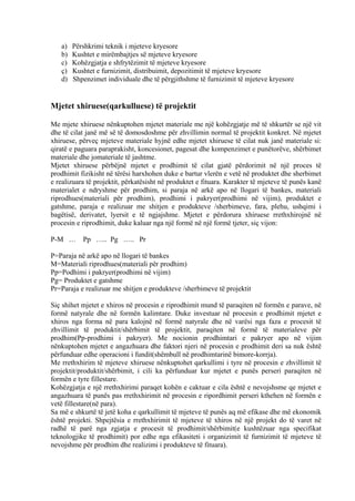 a) Përshkrimi teknik i mjeteve kryesore
b) Kushtet e mirëmbajtjes së mjeteve kryesore
c) Kohëzgjatja e shfrytëzimit të mjeteve kryesore
ç) Kushtet e furnizimit, distribuimit, depozitimit të mjeteve kryesore
d) Shpenzimet individuale dhe të përgjithshme të furnizimit të mjeteve kryesore
Mjetet xhiruese(qarkulluese) të projektit
Me mjete xhiruese nënkuptohen mjetet materiale me një kohëzgjatje më të shkurtër se një vit
dhe të cilat janë më së të domosdoshme për zhvillimin normal të projektit konkret. Në mjetet
xhiruese, përveç mjeteve materiale hyjnë edhe mjetet xhiruese të cilat nuk janë materiale si:
qiratë e paguara paraprakisht, koncesionet, pagesat dhe kompenzimet e punëtorëve, shërbimet
materiale dhe jomateriale të jashtme.
Mjetet xhiruese përbëjnë mjetet e prodhimit të cilat gjatë përdorimit në një proces të
prodhimit fizikisht në tërësi harxhohen duke e bartur vlerën e vetë në produktet dhe sherbimet
e realizuara të projektit, përkatësisht në produktet e fituara. Karakter të mjeteve të punës kanë
materialet e ndryshme për prodhim, si paraja në arkë apo në llogari të bankes, materiali
riprodhues(materiali për prodhim), prodhimi i pakryer(prodhimi në vijim), produktet e
gatshme, paraja e realizuar me shitjen e produkteve /sherbimeve, fara, plehu, ushqimi i
bagëtisë, derivatet, lyersit e të ngjajshme. Mjetet e përdorura xhiruese rrethxhirojnë në
procesin e riprodhimit, duke kaluar nga një formë në një formë tjeter, siç vijon:
P-M … Pp ….. Pg ….. Pr
P=Paraja në arkë apo në llogari të bankes
M=Materiali riprodhues(materiali për prodhim)
Pp=Podhimi i pakryer(prodhimi në vijim)
Pg= Produktet e gatshme
Pr=Paraja e realizuar me shitjen e produkteve /sherbimeve të projektit
Siç shihet mjetet e xhiros në procesin e riprodhimit mund të paraqiten në formën e parave, në
formë natyrale dhe në formën kalimtare. Duke investuar në procesin e prodhimit mjetet e
xhiros nga forma në para kalojnë në formë natyrale dhe në varësi nga faza e procesit të
zhvillimit të produktit/shërbimit të projektit, paraqiten në formë të materialeve për
prodhim(Pp-prodhimi i pakryer). Me nocionin prodhimtari e pakryer apo në vijim
nënkuptohen mjetet e angazhuara dhe faktori njeri në procesin e prodhimit deri sa nuk është
përfunduar edhe operacioni i fundit(shëmbull në prodhimtarinë bimore-korrja).
Me rrethxhirim të mjeteve xhiruese nënkuptohet qarkullimi i tyre në procesin e zhvillimit të
projektit/produktit/shërbimit, i cili ka përfunduar kur mjetet e punës perseri paraqiten në
formën e tyre fillestare.
Kohëzgjatja e një rrethxhirimi paraqet kohën e caktuar e cila është e nevojshsme qe mjetet e
angazhuara të punës pas rrethxhirimit në procesin e ripordhimit perseri kthehen në formën e
vetë fillestare(në para).
Sa më e shkurtë të jetë koha e qarkullimit të mjeteve të punës aq më efikase dhe më ekonomik
është projekti. Shpejtësia e rrethxhirimit të mjeteve të xhiros në një projekt do të varet në
radhë të parë nga zgjatja e procesit të prodhimit/shërbimit(e kushtëzuar nga specifikat
teknologjike të prodhimit) por edhe nga efikasiteti i organizimit të furnizimit të mjeteve të
nevojshme për prodhim dhe realizimi i produkteve të fituara).
20
 