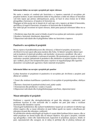 Informatat lidhur me nevojat e projektit për mjete xhiruese
Me rastin e marrjes së vendimit për furnizimin e e inputeve materiale të nevojshme për
projektin konkret, së pari menaxhmenti duhet të heq dilemen a është më efikase të funizohen
vetë këto inpute apo përmes ndërmjetësuesit, pastaj, në bazë të cilave kritere do të bëhet
përzgjedhja e furnizuesve, të kanaleve të furnizimit etj.
Përgjigjen në këto pyetje më së shumti do të varët nga vetit e inputeve që duhet të furnizohën,
specifikave të tregut të furnizimit, të kanaleve të furnizimit dhe të distibuimit.
Kur është fjal për investimet në mjetet xhiruese, duhet patur paarsysh informatat lidhur me sa
vijon:
1.Përshkrimi sipas llojit dhe sasisë së lëndës së parë të nevojshme për realizimin e projektit
2.Kushtet e furnizimit, distribuimit, depozitimit
5.Shpenzimet individuale dhe të përgjithshme lidhur me furnizimin e inputeve
Punëtorët e nevojshëm të projektit
Përveç mjeteve të prodhimit(kryesore dhe xhiruese), si faktorë të projektit, në procesin e
zhvillimit të tij merr pjesë edhe puna mendore dhe fizike. Si faktorë i projektit, faktori njeri
nuk ka karaketer të mjetit për prodhim, nuk harxhohet në procesin e prodhimit dhe nuk e
bartë vlerën e vetë në produktet e realizuara të projektit. Me pjesëmarrjen e punës së njeriut në
realizimin e projektit, përkatësisht të produkteve dhe shërbimeve të prjektit krijohet vlera e re,
apo e ardhura, prej të ciles kompenzohet puna e njerëzve të angazhuar(paga) dhe sigurohet
akumulimi i nevojshem për zgjerimin e bazës materiale në projektit.
Informatat lidhur me nevojat e projektit për punëtor
Çeshtje themelore të projektimit të punëtorëve të nevojshëm për zhvillimin e projektit janë
dhënat në vazhdim:
1.Numri dhe struktura kualifikuese e punëtorëve të nevojshëm të projektit(prodhue, shërbyes
etj)
2.Burimet e furnizimit të punëtorëve(lokal,vend, jashtë vendit)
3.Sistematizimi dhe përshkrimi i vendeve të punës
4.Shpenzimet individuale dhe të përgjithshme(pagat neto/bruto, shpenzimet tjera)
Masat mbrojtëse të projektit
Problemet e sigurisë dhe ekologjike(mbrojtja në punë dhe mbrojtja e ambientit), janë
problemet kryesore të cilat seriozisht dhe si asnjëher më parë janë duke e rrezikuar
ekzistencën dhe shendetin e njeriut.
Teknologjitë bashkëkohore dhe njohurit bashkëkohore lejojnë që sot ambienti të mbrohet nga
efektet negative dhe se masat mbrojtëse në punë lidhen ngusht me mjetet e planifkuara për
mbrojtjen në punë dhe mbrojtjen e ambientit.
Në përshkrimin tekniko-teknologjik një kujdes të veçant duhet kushtuar këtyre masave, dhe se
duhet projektuar me shumë kujdes dhe në mënyrë objektive. Kjo pjesë e projektit, varësisht
nga përzgjedhja e mikro dhe makrolokacionit, kapacitetit të projektuar, pajisjeve, lëndës së
parë, repromaterialit dhe energjisë, do të duhej të përfshijë dhe të plotësoj kërkesat për
21
 