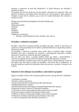 mbrojtjen e punëtorëve në punë dhe përshkrimin e të gjitha kërkesave për mbrojtjen e
ambientit të njeriut.
Në projektet çdo herë më shumë apo më pak aspekti i mbrojtjes do të sigurohet. Edhe vetë
partnerët e projektit si janë bankat, shteti, komuna etj, di ti jep një peshë të veçant aspektit të
mbrojtjes në punë dhe të ambientit, nga se nuk do të lejojnë përkrahjen dhe instalimin e
projekteve të tilla.
Mbrojtja në punë përfshin parasëgjithash masat për mbrojtjen nga:
a)Lëndimet
b)Sëmundjet psiqike
c)Zhurma
ç)Ftohja
d)Higjiena
e)Lagështia
ë)Hapësirat e errësuara etj
• Mbrojtja e ambientit(helmimi kimik, mekanik i ajrit, ujit,etj)
Periudha e realizimit të projektit
Periudha e aktivizimit të projektit përfshin periudhën nga koha e fillimit të aktiviteteve në
realizimin e ndonjë projektideje deri të fillimi e prodhimit/shërbimit të rregullt dhe periudha e
afarizimit të rregullt.
Në periudhën e realizimit të projektit, përveç kohës aktive të ndërtimit dhge realizimit,
përfshihet edhe koha e përkatitjes për realizimin e projektit(punët konsultative, juridike,
organizative, porjektuese, financiare dhe punët ngjajshme).
Nga ana tjetër, jeta aktive e projektit përfshin kohën nga fillimi i realizimit(fillimi i
investimeve), gjithnjë deri kur fillon të bie kërkesa për produktet/shërbimet e projektit.
Ashtu që jeta(ciklusi) i projektit mund të jetë më i gjatë apo më i shkurtër(prej një viti deri në
disa dhjeta vjet) dhe mund të ndahet në periudhën e aktivizimit dhe të eksploatimit. Të
projektet prodhuese shpesh herë projektohet ehde koha provuese e projektit, të pajisjeve dhe
të punës.
Faktorët të cilet ndikojnë në periudhen e aktivizimit të projektit
Zgjatja e periudhës së aktivizimit të ndonjë projekti kryesisht varët nga faktorët e mëposhtëm:
1.Veprimtaria e projektit
2.Kvaliteti i punëve organizative
3.Kushtet infrastrukturale në mikrolokacion dhe makrolokacion
4.Madhësia(kapaciteti) e projektit
5.Karakteristikat tekniko-teknologjike të projektit(objekti ndërtimorë, pajisjet)
6.Siguria dhe kvaliteti i burimeve të financimit të projektit
7.Çvleftësimi eventual i parasë gjatë periudhes së aktivizimit të projektit
8.Ngecjet në dergesat e pajisjeve/teknologjive/lëndës së parë
9.Ndërrimi i kushteve të tregut gjatë periudhes së aktivizimit të projektit
10.Ndryshimi i politikave ekonomike gjatë periudhes së aktivizimit
11.Vonesat në angazhimin dhe aftësimin e personelit etj.
22
 