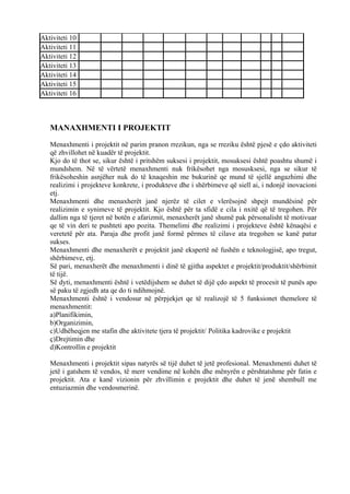Aktiviteti 10
Aktiviteti 11
Aktiviteti 12
Aktiviteti 13
Aktiviteti 14
Aktiviteti 15
Aktiviteti 16
MANAXHMENTI I PROJEKTIT
Menaxhmenti i projektit në parim pranon rrezikun, nga se rreziku është pjesë e çdo aktiviteti
që zhvillohet në kuadër të projektit.
Kjo do të thot se, sikur është i pritshëm suksesi i projektit, mosuksesi është poashtu shumë i
mundshem. Në të vërtetë menaxhmenti nuk frikësohet nga mosusksesi, nga se sikur të
frikësoheshin asnjëher nuk do të knaqeshin me bukurinë qe mund të sjellë angazhimi dhe
realizimi i projekteve konkrete, i produkteve dhe i shërbimeve që siell ai, i ndonjë inovacioni
etj.
Menaxhmenti dhe menaxherët janë njerëz të cilet e vlerësojnë shpejt mundësinë për
realizimin e synimeve të projektit. Kjo është për ta sfidë e cila i nxitë që të tregohen. Për
dallim nga të tjeret në botën e afarizmit, menaxherët janë shumë pak përsonalisht të motivuar
qe të vin deri te pushteti apo pozita. Themelimi dhe realizimi i projekteve është kënaqësi e
veretetë për ata. Paraja dhe profit janë formë përmes të cilave ata tregohen se kanë patur
sukses.
Menaxhmenti dhe menaxherët e projektit janë ekspertë në fushën e teknologjisë, apo tregut,
shërbimeve, etj.
Së pari, menaxherët dhe menaxhmenti i dinë të gjitha aspektet e projektit/produktit/shërbimit
të tijë.
Së dyti, menaxhmenti është i vetëdijshem se duhet të dijë çdo aspekt të procesit të punës apo
së paku të zgjedh ata qe do ti ndihmojnë.
Menaxhmenti është i vendosur në përpjekjet qe të realizojë të 5 funksionet themelore të
menaxhmentit:
a)Planifikimin,
b)Organizimin,
c)Udhëheqjen me stafin dhe aktivitete tjera të projektit/ Politika kadrovike e projektit
ç)Drejtimin dhe
d)Kontrollin e projektit
Menaxhmenti i projektit sipas natyrës së tijë duhet të jetë profesional. Menaxhmenti duhet të
jetë i gatshem të vendos, të merr vendime në kohën dhe mënyrën e përshtatshme për fatin e
projektit. Ata e kanë vizionin për zhvillimin e projektit dhe duhet të jenë shembull me
entuziazmin dhe vendosmerinë.
24
 