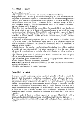 Planifikimi i projekitt
Pse të planifikohet projekti?
Është pyetja qe më së shpeshti shtrohet para menaxhmentit dhe manaxherëve.
Përgjigja është shumë e thjeshtë: që projekti mund të mbijetojë dhe pastaj edhe të zhvillohet.
Me planifikim përkufizohen qëllimet të cilat duhet t’i realizojë menaxhmenti në periudhën e
caktuar të jetës. Në mënyrë të përmbledhur qëllimi i projektit do të ishte të përfundoj jetën e
vetë, përkatësisht të realizojë nivelin e knaqshëm të profitit. Afarizmin e projektit pa tjeter se
duhet planifikuar, nga se për manaxherin plani trason rrugën si të arrihet deri të realizimi i
nivelit të caktuar të profitit të dëshiruar.
Dikush do të thotë pse të planifikohet nese rrallë ose fare nuk ndodhë që plani të realizohet,
dhe ate për shkak të arsyeve të shumta të brëndshme(furnizimi jo me rregull me inpute,
gjendja e kapaciteteve të instaluara, fluktuimi i fuqisë punëtore, gjendja e organizimit të punës
e të ngjajshme) por edhe të jashtme(konkurrencës vendore dhe të jashtme, lajmërimit të
produkteve të inovuara, ndikimi i politikës fiskale dhe kredito-monetare, ndikimi i faktorëve
biologjik, natyrorë etj).
Të gjitha këto fakte qëndrojnë por qëndron edhe fakti se është më mirë që të kemi një plan të
keq se sa fare të mos e kemi, dhe në radhë të parë për atë se në bazë të planit të përcaktuar
mund të konstatohen shmangjet, përkatësisht të identifikohen shkaqet e shmangjeve në
sektorët e veçant të projektit.
Njohuritë shkencore dhe praktika e planifikimit i klasifikojnë planet sipas kohës së realizimit
të porjektit në plane afatgjate(5-15 vjet), plane afatmesme(2-5 vjet) dhe plane vijuese
njëvjeçare, të operacionalizuar në periudha edhe më të shkurta, deri në detyra ditore të
projektit.
Sipas qëllimit, planet mund të synojnë/qëllim shtimin kuantitativ dhe plane që synojn
zhvillim kualitativ të parametrave të projektit.
Sipas organizimit, planet mund të ndahën në plane që synojn planifikimin e tërësishëm të
projektit dhe plane të pjesëve të caktuara të ndërmarrjes.
Sipas përmbajtjes, plane të shprehur në tregues fizik dhe plane të buzheteve si përllogaritje e
rezultateve dhe investimeve.
Në praktikë planet paraqiten si formën e kombinuar.
Organizimi i projektit
Organizimi i projektit nënkupton procesin e organizimit optimal të strukturës së projektit dhe
të pjesëve të tij, të strukturës të përshtatshme për realizimin e qëllimeve kryesore të prjektit..
Organizimi dhe funksionimi normal i një projekti varet shumë nga kvaliteti dhe niveli i
delegimit në nivelet më të ulëta organizative. Shiquar nga aspekti menaxherial, fjala është për
shkallën e decentralizimit apo të centralizimit të procesit të marrjes së vendimeve lidhur me
projektin. Procesi centralist i organitimit të projektit kufizon delegimin e detyrave dhe të
marjes së vendimeve lidhur me projektin, kur pushteti kryesor i projektit bie mbi menaxherët
në nivelet më të larta të projektit, ndërkaq, modeli decentralist i organizimit të projektit,
nënkupton procesin maksimal të delegimit të pushtetit të projektit në nivelet më të ulëta të
vendosjes.
Është më rëndësi të thuhet se struktura organizative e projektit duhet të jetë e tillë që
funksionon dhe që është në pajtueshmëri me qëllimet themelore të realizimit të projetit.
Procesi i organizimit të projektit zhvillohet sipas një kronologjie dhe fazave siç janë dhënë në
vazhdim:
25
 