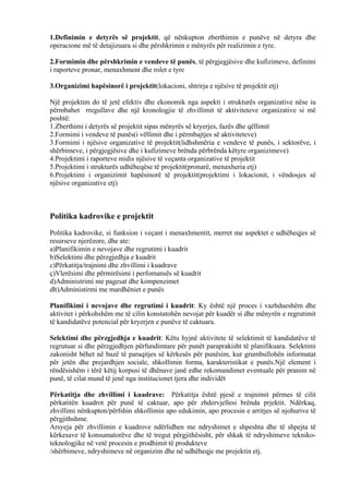 1.Definimin e detyrës së projektit, që nënkupton zberthimin e punëve në detyra dhe
operacione më të detajizuara si dhe përshkrimin e mënyrës për realizimin e tyre.
2.Formimin dhe përshkrimin e vendeve të punës, të përgjegjësive dhe kufizimeve, definimi
i raporteve pronar, menaxhment dhe rolet e tyre
3.Organizimi hapësinorë i projektit(lokacioni, shtrirja e njësive të projektit etj)
Një projektim do të jetë efektiv dhe ekonomik nga aspekti i strukturës organizative nëse iu
përmbahet rregullave dhe një kronologjie të zhvillimit të aktiviteteve organizative si më
poshtë:
1.Zberthimi i detyrës së projektit sipas mënyrës së kryerjes, fazës dhe qëllimit
2.Formimi i vendeve të punës(i vëllimit dhe i përmbajtjes së aktiviteteve)
3.Formimi i njësive organizative të projektit(lidhshmëria e vendeve të punës, i sektorëve, i
shërbimeve, i përgjegjësive dhe i kufizimeve brënda përbrënda këtyre organizimeve)
4.Projektimi i raporteve midis njësive të veçanta organizative të projektit
5.Projektimi i strukturës udhëheqëse të projektit(pronarë, menaxheria etj)
6.Projektimi i organizimit hapësinorë të projektit(projektimi i lokacionit, i vëndosjes së
njësive organizative etj)
Politika kadrovike e projektit
Politika kadrovike, si funksion i veçant i menaxhmentit, merret me aspektet e udhëheqjes së
resurseve njerëzore, dhe ate:
a)Planifikimin e nevojave dhe regrutimi i kuadrit
b)Selektimi dhe përzgjedhja e kuadrit
c)Përkatitja/trajnimi dhe zhvillimi i kuadrave
ç)Vlerësimi dhe përmirësimi i perfomansës së kuadrit
d)Administrimi me pagesat dhe kompenzimet
dh)Administirmi me mardhëniet e punës
Planifikimi i nevojave dhe regrutimi i kuadrit: Ky është një proces i vazhdueshëm dhe
aktivitet i përkohshëm me të cilin konstatohën nevojat për kuadër si dhe mënyrën e regrutimit
të kandidatëve potencial për kryerjen e punëve të caktuara.
Selektimi dhe përzgjedhja e kuadrit: Këtu hyjnë aktivitete të selektimit të kandidatëve të
regrutuar si dhe përzgjedhjen përfundimtare për punët paraprakisht të planifikuara. Selektimi
zakonisht bëhet në bazë të paraqitjes së kërkesës për punësim, kur grumbullohën informatat
për jetën dhe prejardhjen sociale, shkollimin forma, karakteristikat e punës.Një element i
rëndësishëm i tërë këtij korpusi të dhënave janë edhe rekomandimet eventuale për pranim në
punë, të cilat mund të jenë nga institucionet tjera dhe individët
Përkatitja dhe zhvillimi i kuadrave: Përkatitja është pjesë e trajnimit përmes të cilit
përkatitën kuadrot për punë të caktuar, apo për zhdervjellesi brënda prjektit. Ndërkaq,
zhvillimi nënkupton/përfshin shkollimin apo edukimin, apo procesin e arritjes së njohurive të
përgjithshme.
Arsyeja për zhvillimin e kuadrove ndërlidhen me ndryshimet e shpeshta dhe të shpejta të
kërkesave të konsumatorëve dhe të tregut përgjithësisht, për shkak të ndryshimeve tekniko-
teknologjike në vetë procesin e prodhimit të produkteve
/shërbimeve, ndryshimeve në organizim dhe në udhëheqje me projektin etj.
26
 