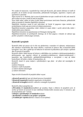 Në vendet në tranzicion, veçanërisht kjo vlenë për Kosovën, për numrin dërmues të stafit të
projektit, do të kishin nevojat ekonomike, përkatësisht fizologjike, sigurimin e mjeteve për
egzistencë si prioritet.
Sipas teorisë së A. Masloëa, deri sa mos të plotësohen nevojat e rendit më të ultë, nuk mund të
aktivizohen nevojat e rendit të lartë të projektit.
Nese është ashtu, atëher në plan të parë duhet pozicionuar motivimin financiar, përkatësisht
duhet në projekt të zbatohet shpërblimi stimulues.
Shpërblimi stmuliues mund të jetë individual, në formë të pagesave sipas normës, apo
produltit(piece ëork) apo provizioni në shitje(commission),
Shpërblimi/stmulimi gruporë(kur është vështirë të matet efekti i secilit ndivid dhe është i
rëndësishëm puna ekipore),
Shpërblimi/stimulimi me pjesëmarrjen në fitim(gain sharing) dhe
Shpërblimi/stimulimi në profit(profit sharing), do të thot pagesa e shumës së caktuar nga
profiti i projektit si shtesë pages normale.
Kontrolli i projektit
Kontrolli është një proces në të cilin me përdorimin e metodave të caktuara, mekanizmave
dhe teknikave kontrollohet dhe matet shkalla e realizimit të planeve dhe eventualisht bëhët
korrigjimi i tyre, dhe e gjithë kjo në funkcion të ralizimit të prakushteve për arritjen e qëllimit
dhe të misionit të projektit.
Kontrolli efektiv duhet bazuar në kriteret e ndërlidhjes me rezultatet e deshiruara(standardet e
përformansës, apo sigurimi cilësisë së produkteve/shërbimeve), objektivitetit(kontroll i
paanshëm nga kontrollorët), gjithëpërfshirës(përfshirja e nevojshme e asaj që duhet
kontrolluar), në kohën e duhur, të pranueshme, etj.
Kontrolli mund të synoj matjen e përmbushjeve nga plani në pikat më neuralgjike të
projektit:
a)sektori financiar
b)sektori i stafit të projektit
c) sektori tekniko-teknologjik
ç) sektori informativ
Sipas nivelit të kontrollit të projektit duhet veçuar:
a)Kontroll operativ(një apo më shumë procese të projektit)
b)Kontroll organizativ(aspektet organizative të projektit)
c)Kontroll strategjik(kontrolli i sektorëve strategjik të projektit)
Kontrolli cilësor paraprihet me:
a)Përcaktim të standardeve(madhësit që synohen, llojet e efekteve të projektit) p.sh. të
arrihet që klienti në komunë të merr shërbimet brënda kohës mesatare prej 12 minutave, apo
në minamarkete për 7 minuta.
b)Matjen e përmbushjes së standardeve/planit
c)Krahasimi i rezultateve me pritjet e projektit
ç)Vendimi për veprim(ndërtimi i masave të nevojshme)
29
 