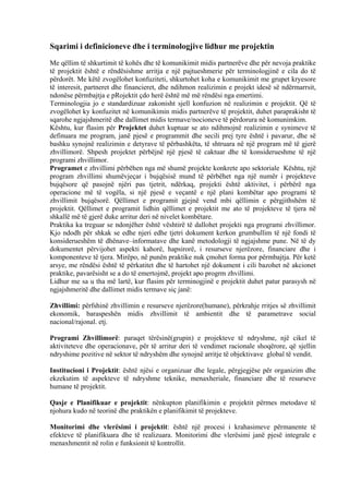 Sqarimi i definicioneve dhe i terminologjive lidhur me projektin
Me qëllim të shkurtimit të kohës dhe të komunikimit midis partnerëve dhe për nevoja praktike
të projektit është e rëndësishme arritja e një pajtueshmerie për terminologjinë e cila do të
përdorët. Me këtë zvogëlohet konfuziteti, shkurtohet koha e komunikimit me grupet kryesore
të interesit, partneret dhe financieret, dhe ndihmon realizimin e projekt idesë së ndërmarrsit,
ndonëse përmbajtja e pRojektit çdo herë është më më rëndësi nga emertimi.
Terminologjia jo e standardizuar zakonisht sjell konfuzion në realizimin e projektit. Që të
zvogëlohet ky konfuzitet në komunikimin midis partnerëve të projektit, duhet paraprakisht të
sqarohe ngjajshmeritë dhe dallimet midis termave/nocioneve të përdorura në komunimkim.
Kështu, kur flasim për Projektet duhet kuptuar se ato ndihmojnë realizimin e synimeve të
definuara me program, janë pjesë e programmit dhe secili prej tyre është i pavarur, dhe së
bashku synojnë realizimin e detyrave të përbashkëta, të shtruara në një program më të gjerë
zhvillimorë. Shpesh projektet përbëjnë një pjesë të caktuar dhe të konsiderueshme të një
programi zhvillimor.
Programet e zhvillimi përbëhen nga më shumë projekte konkrete apo sektoriale Kështu, një
program zhvillimi shumëvjeçar i bujqësisë mund të përbëhet nga një numër i projekteve
bujqësore që pasojnë njëri pas tjetrit, ndërkaq, projekti është aktivitet, i përbërë nga
operacione më të vogëla, si një pjesë e veçantë e një plani kombëtar apo programi të
zhvillimit bujqësorë. Qëllimet e programit gjejnë vend mbi qëllimin e përgjithshëm të
projektit. Qëllimet e programit lidhin qëllimet e projektit me ato të projekteve të tjera në
shkallë më të gjerë duke arritur deri në nivelet kombëtare.
Praktika ka treguar se ndonjëher është vështirë të dallohet projekti nga programi zhvillimor.
Kjo ndodh për shkak se edhe njeri edhe tjetri dokument kerkon grumbullim të një fondi të
konsiderueshëm të dhënave–informatave dhe kanë metodologji të ngjajshme pune. Në të dy
dokumentet përvijohet aspekti kahorë, hapsirorë, i resurseve njerëzore, financiare dhe i
komponenteve të tjera. Mirëpo, në punën praktike nuk çmohet forma por përmbajtja. Për ketë
arsye, me rëndësi është të përkatitet dhe të hartohet një dokument i cili bazohet në akcionet
praktike, pavarësisht se a do të emertojmë, projekt apo progrm zhvillimi.
Lidhur me sa u tha më lartë, kur flasim për terminogjinë e projektit duhet patur parasysh në
ngjajshmeritë dhe dallimet midis termave siç janë:
Zhvillimi: përfshinë zhvillimin e resurseve njerëzore(humane), përkrahje rritjes së zhvillimit
ekonomik, baraspeshën midis zhvillimit të ambientit dhe të parametrave social
nacional/rajonal. etj.
Programi Zhvillimorë: paraqet tërësinë(grupin) e projekteve të ndryshme, një cikel të
aktiviteteve dhe operacionave, për të arritur deri të vendimet racionale shoqërore, që sjellin
ndryshime pozitive në sektor të ndryshëm dhe synojnë arritje të objektivave global të vendit.
Institucioni i Projektit: është njësi e organizuar dhe legale, përgjegjëse për organizim dhe
ekzekutim të aspekteve të ndryshme teknike, menaxheriale, financiare dhe të resurseve
humane të projektit.
Qasje e Planifikuar e projektit: nënkupton planifikimin e projektit përmes metodave të
njohura kudo në teorinë dhe praktikën e planifikimit të projekteve.
Monitorimi dhe vlerësimi i projektit: është një procesi i krahasimeve përmanente të
efekteve të planifikuara dhe të realizuara. Monitorimi dhe vlerësimi janë pjesë integrale e
menaxhmentit në rolin e funksionit të kontrollit.
3
 