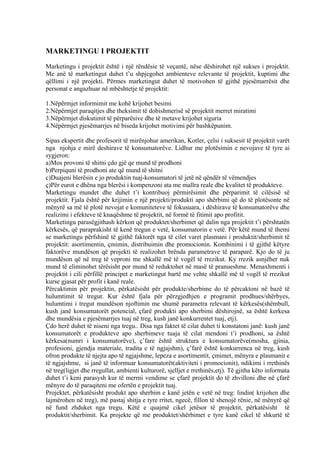 MARKETINGU I PROJEKTIT
Marketingu i projektit është i një rëndësie të veçantë, nëse dëshirohet një sukses i projektit.
Me anë të marketingut duhet t’u shpjegohet ambienteve relevante të projektit, kuptimi dhe
qëllimi i një projekti. Përmes marketingut duhet të motivohen të gjithë pjesëmarrësit dhe
personat e angazhuar në mbështetje të projektit:
1.Nëpërmjet informimit me kohë krijohet besimi
2.Nëpërmjet paraqitjes dhe theksimit të dobishmerisë së projektit merret miratimi
3.Nëpërmjet diskutimit të përparësive dhe të metave krijohet siguria
4.Nëpërmjet pjesëmarrjes në biseda krijohet motivimi për bashkëpunim.
Sipas ekspertit dhe profesorit të mirënjohur amerikan, Kotler, çelsi i suksesit të projektit varët
nga njohja e mirë deshirave të konsumatorëve. Lidhur me plotësimin e nevojave të tyre ai
sygjeron:
a)Mos provoni të shitni çdo gjë qe mund të prodhoni
b)Perpiquni të prodhoni ate që mund të shitni
c)Duajeni blerësin e jo produktin tuaj-konsumatori të jetë në qëndër të vëmendjes
ç)Për eurot e dhëna nga blerësi i kompenzoni ata me mallra reale dhe kvalitet të produkteve.
Marketingu mundet dhe duhet t’i kontribuoj përmirësimit dhe përparimit të cilësisë së
projektit. Fjala është për krijimin e një projekti/produkti apo shërbimi që do të plotësonte në
mënyrë sa më të plotë nevojat e komuniteteve të fokusuara, i dëshirave të konsumatorëve dhe
realizimi i efekteve të knaqëshme të projektit, në formë të fitimit apo profitit.
Marketingu parasëgjithash kërkon që produktet/sherbimet që dalin nga projektit t’i përshtatën
kërkesës, që paraprakisht të kenë tregun e vetë, konsumatorin e vetë. Për këtë mund të themi
se marketingu përfshinë të gjithë faktorët nga të cilet varet plasmani i produktit/sherbimit të
projektit: asortimentin, çmimin, distribuimin dhe promocionin. Kombinimi i të gjithë këtyre
faktorëve mundëson që projekti të realizohet brënda parametrave të paraparë. Kjo do të ju
mundëson që në treg të veproni me shkallë më të vogël të rrezikut. Ky rrezik asnjëher nuk
mund të eliminohet tërësisht por mund të reduktohet në masë të pranueshme. Menaxhmenti i
projektit i cili përfillë principet e marketingut bartë me vehte shkallë më të vogël të rrezikut
kurse gjasat për profit i kanë reale.
Përcaktimin për projektin, përkatësisht për produkte/sherbime do të përcaktoni në bazë të
hulumtimit të tregut. Kur është fjala për përzgjedhjen e programit prodhues/shërbyes,
hulumtimi i tregut mundëson njoftimin me shumë parametra relevant të kërkesës(shëmbull,
kush janë konsumatorët potencial, çfarë produkti apo sherbimi dëshirojnë, sa është kerkesa
dhe mundësia e pjesëmarrjes tuaj në treg, kush janë konkurrentet tuaj, etj).
Çdo herë duhet të niseni nga tregu.. Disa nga faktet të cilat duhet ti konstatoni janë: kush janë
konsumatorët e produkteve apo sherbimeve tuaja të cilat mendoni t’i prodhoni, sa është
kërkesa(numri i konsumatorëve), ç’fare është struktura e konsumatorëve(mosha, gjinia,
profesioni, gjendja materiale, tradita e të ngjajshm), ç’farë është konkurrenca në treg, kush
ofron produkte të njejta apo të ngjajshme, lepeza e asortimentit, çmimet, mënyra e plasmanit e
të ngjajshme, si janë të informuar konsumatorët(aktiviteti i promocionit), ndikimi i rrethinës
në treg(ligjet dhe rregullat, ambienti kulturorë, sjelljet e rrethinës,etj). Të gjitha këto informata
duhet t’i keni parasysh kur të merrni vendime se çfarë projektit do të zhvilloni dhe në çfarë
mënyre do të paraqiteni me ofertën e projektit tuaj.
Projektet, përkatësisht produkt apo sherbim e kanë jetën e vetë në treg: lindin( krijohen dhe
lajmërohen në treg), më pastaj shitja e tyre rritet, ngecë, fillon të shenojë rënie, në mënyrë që
në fund zhduket nga tregu. Këtë e quajmë cikel jetësor të projektit, përkatësisht të
produktit/sherbimit. Ka projekte që me produktet/shërbimet e tyre kanë cikel të shkurtë të
30
 