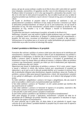jeteses, një apo dy sezona (artikujt e modës), ka të tilla të cilave cikli i jetës është më i gjatë(të
mirat shtepijake, automobilat e të ngjajshme etj) dhe i atyre të cilat mbijetojn në treg me vite.
Prodhuesi duhet të konstatojë se në të cilen nga kategoritë e përmendura bije projekti i tyre
dhe në të cilën fazë të ciklit jetësorë të projektit bie. Kjo në radhë të parë për arsy se duhet të
përgatiten produktet apo sherbimet e reja të cilat do t’i lansojë në treg, para se të terhjek ato që
vdesin.
Në kuadër të zhvilllimit të projektit duhet të mendohet në stabilitetin e tijë, në
qëndrueshmerinë e produkteve /shërbimeve të tijë, madje në forcimin e elementeve që i bëjnë
të dallueshme produktet/sherbimet, në mënyrë që ato të jenë konkurrente, me një imazh të
dallueshëm në treg. Për këtë menaxhmenti i projektit duhet të kujdeset që projekti të mbaj
aktualitetin në treg, imazhin e tij si dhe mbajtjen e besimit të konsumatorëve në
produkt/sherbim.
Të gjitha këto janë detyrë e marketingut të projektit, në kuadër të zhvillimit të tij.
Marketingu i projektit, asesi nuk mund të zgjidh të gjitha problemet tuaja, por është e sigurtë
pa te problemet mund të shndërrohen në pengesa të patejkalueshme për menaxhmentin e
projektit. Për këtë arsye, investimet në hulumtimin e tregut të projektit si dhe sigurimi i
informacioneve të nevojshme para se të merrni një vendim përfundimtar për projektin është i
rëndësishëm aq sa edhe investimet në teknologji dhe pajisje.
Çmimi i produkteve/shërbimeve të projektit
Formulimi dhe realizimi i politikes së çmimeve është njera nder detyrat më të nderlikuara për
menaxhmentin e projektit. Politika e çmimeve duhet të jetë në përputhshmeri me politiken e
përgjithshme të marketingut, të afarizmit dhe të misionit kryesorë të projektit. Vendosja në
fushën e çmimeve duhet të bazohet në informacionet e nevojshme të grumbulluara me
hulumtimin e tregut. Ka shumë faktor që ndikojn në marrjen e vendimeve lidhur me politiken
e çmimeve nga menaxhmenti i projektit, por midis tyre më të rëndësishmit janë shpenzimet,
kerkesa, konkurrenca dhe rroli i shtetit.
Shpenizmet janë shumë të rëndësishme në politiken e çmimeve. Në të vertet, çmimi i tregut,
si pasojë e ndikimit të ofertës dhe kerkeses kerkon prej menaxhmentit të projektiti qe
shpenzimet e saj të jenë sa më të ulëta për produkt/shërbim, që të mundeni të realizoni fitim
dhe të përmbushni obligimet ndaj shtetit(tatimet, doganën, kontributet, taksat etj). Poashtu, në
politiken e çmimeve duhet patur parasysh legjislacionin e shtetit. Që menaxhmenti i projektit
të mos gabojë në udhëheqjen e një politikë të çmimeve, do të duhej të dijë përgjigjet në këto
pyetje:
Sa është stabilitetit i përgjithshem i çmimeve (në tregun e përgjithshem), dhe çka mund të
pritet në periudhën e ciklit të jetës së projektit/produktit apo sherbimit?
Ç’fare është stabiliteti i çmimeve në “branshen”, të cilit i perket produkti apo sherbimi dhe
çka mund të pritet në vazhdim?
Ç’farë është stabiliteti i çmimeve të furnizimit të inputeve të nevojshme, materialeve dhe
ç’farë trendi i çmimeve të inputeve të projektit mund të pritet?
Ç’farë janë dhe si janë siellur çmimet e projekteve konkurrete?
Si janë siellur çmimet e produkteve apo sherbimeve të projekteve komplementare?
Duke patur përgjigje në pyetjet e sipërcekura, menaxhmenti i projektit më lehtë do të
përcaktohet për të udhëhequr një politikë fleksibile, sipas segmenteve të ndryshme të tregut,
sipas kohës apo grupeve të konsumatorëve.
Pa marrë parasush nga të gjitha këto, në diçka duhet të jeni plotësisht të sigurtë, tregu
vetëvetiu do të sjell çmimin e produktit/shebimit të projektit tuaj në suazat reale të raporteve
të ofertës dhe kerkeses.
31
 