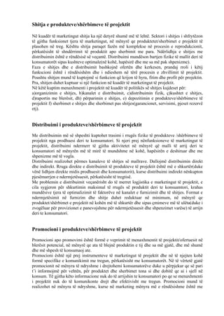 Shitja e produkteve/shërbimeve të projektit
Në kuadër të marketingut shitja ka një detyrë shumë më të lehtë. Sektori i shitjes i shfrytëzon
të gjitha funksionet tjera të marketingut, në mënyrë qe produktetet/sherbimet e projektit të
plasohen në treg. Kështu shitja paraqet fazën më komplekse në procesin e reprodukcionit,
përkatësisht të shndërrimit të produktit apo sherbimit me para. Ndërlidhja e shitjes me
distribuimin është e rëndësisë së veçantë. Distribuimi mundëson bartjen fizike të mallit deri të
konsumatorët sipas kushteve optimale(në kohë, hapësirë dhe me sa më pak shpenizme).
Faza e shitjes dhe e distribuimit bashkojnë ofertën dhe kerkesen, prandaj rroli i këtij
funkscioni është i rëndësishëm dhe i ndieshem në tërë procesin e zhvillimit të projektit.
Poashtu shitjen mund të kuptojmë si funkcion që krijon të hyra, fitim dhe profit për projektin.
Pra, shitjen duhet kuptuar si një funkcion në kuadër të marketingut të projektit.
Në këtë kuptim menaxhmenti i projektit në kuadër të politikës së shitjes kujdeset për:
a)organizimin e shitjes, b)kanalet e distribuimit, c)distribuimin fizik, ç)kushtet e shitjes,
d)raportin me blerësit, dh) përparimin e shitjes, e) depozitimin e produkteve/shërbimeve të
projektit f) sherbimet e shitjes dhe sherbimet pas shitjes(garancionet, servisimi, pjeset rezervë
etj).
Distribuimi i produkteve/shërbimeve të projektit
Me distribuimin më së shpeshti kuptohet trasimi i rrugës fizike të produkteve /shërbimeve të
projektit nga prodhuesi deri te konsumatori. Si njeri prej nënfunksioneve të marketingut të
projektit, distribuimi ndermerr të gjitha aktivitetet në mënyrë që malli të arrij deri te
konsumatori në mënyrën më të mirë të mundshme në kohë, hapësirën e deshiruar dhe me
shpenizme më të vogla.
Distribuimi realizohet përmes kanaleve të shitjes së mallrave. Dallojmë distribuimin direkt
dhe indirekt. Rruga direkte e distribuimit të produkteve të projektit është më e shkurtër(duke
vënë lidhjen direkte midis prodhuesit dhe konsumatorit), kurse distribuimi indirekt nënkupton
pjesëmarrjen e ndermjetësuesit, përkatësisht të tregtisë.
Me problemin e distribuimit veçanërisht do të merret logjistika e marketingut të projektit, e
cila sygjeron për shkurtimin maksimal të rrugës së produktit deri te konsuamtori, krahas
mundësive tjera të optimalizimit të faktorëve në kanalet e furnizimit dhe të shitjes. Format e
ndermjetësimit në furnizim dhe shitje duhet reduktuar në minimum, në mënyrë qe
produktet/shërbimet e projektit në kohën më të shkurtër dhe sipas çmimeve më të ulëta(duke i
zvogëluar për provizionet e panevojshme për ndermjetësuesit dhe shpenzimet varëse) të arrijn
deri te konsumatori.
Promocioni i produkteve/shërbimeve të projektit
Promocioni apo promovimi është formë e veprimit të menaxhmentit të projektit/ofertuesit në
blerësit potencial, në mënyrë qe ata të blejnë produktin e tij dhe sa më gjatë, dhe më shumë
dhe më shpesh të konsumaoj ate.
Promocioni është një prej instrumenteve të marketingut të projektit dhe në të njejten kohë
formë specifike e komunikimit me tregun, përkatësisht me konsumatorët. Në të vërtetë gjatë
promocionit në mënyra të ndryshme i drejtohemi konsumatorëve duke u përpjekur qe së pari
t’i informojmë për vehtën, për produktet dhe sherbimet tona si dhe dobitë qe ai i sjell në
konsum. Të gjitha këto informacione nuk do të arrijshin te konsumatori po qe se menaxhmenti
i projektit nuk do të komunikonte drejt dhe efektivisht me tregun. Promocioni mund të
realizohet në mënyra të ndryshme, kurse në marketing mënyra më e rëndësishme është me
32
 