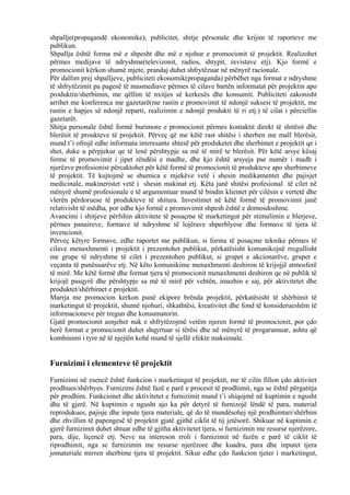 shpallje(propagandë ekonomike), publicitet, shitje përsonale dhe krijim të raporteve me
publikun.
Shpallja është forma më e shpesht dhe më e njohur e promocionit të projektit. Realizohet
përmes medijave të ndryshme(televizonit, radios, shtypit, revistave etj). Kjo formë e
promocionit kërkon shumë mjete, prandaj duhet shfrytëzuar në mënyrë racionale.
Për dallim prej shpalljeve, publiciteti ekonomik(propaganda) përbëhet nga format e ndryshme
të shfrytëzimit pa pagesë të masmediave përmes të cilave bartën informatat për projektin apo
produktin/sherbimin, me qëllim të nxitjes së kerkesës dhe konsumit. Publiciteti zakonisht
arrihet me konferenca me gazetarë(me rastin e promovimit të ndonjë suksesi të projektit, me
rastin e hapjes së ndonjë reparti, realizimin e ndonjë produkti të ri etj.) të cilat i përciellin
gazetarët.
Shitja personale është formë burimore e promocionit përmes kontaktit direkt të shitësit dhe
blerësit të proukteve të projektit. Përveç që me këtë rast shitësi i sherben me mall blerësit,
mund t’i ofrojë edhe informata interesante shtesë për produketet dhe sherbimet e projektit qe i
shet, duke u përpjekur qe të lenë përshtypje sa më të mirë te blerësit. Për këtë arsye kësaj
forme të promovimit i jipet rëndësi e madhe, dhe kjo është arsyeja pse numër i madh i
njerëzve profesionist përcaktohet për këtë formë të promocionit të produkteve apo sherbimeve
të projektit. Të kujtojmë se shumica e mjekëve vetë i shesin medikamentet dhe pajisjet
medicinale, makineristet vetë i shesin makinat etj. Këta janë shitësi profesional të cilet në
mënyrë shumë profesionale e të argumentuar mund të bindin klientet për cilësin e vertetë dhe
vlerën përdoruese të produkteve të shitura. Investimet në këtë formë të promovimit janë
relativisht të mëdha, por edhe kjo formë e promovimit shpesh është e domosdoshme.
Avancimi i shitjeve përfshin aktivitete të posaçme të marketingut për stimulimin e blerjeve,
përmes panaireve, formave të ndryshme të lojërave shperblyese dhe formave të tjera të
invencionit.
Përveç këtyre formave, edhe raportet me publikun, si forma të posaçme teknike përmes të
cilave menaxhmenti i projektit i prezentohet publikut, përkatësisht komunikojnë rregullisht
me grupe të ndryshme të cilet i prezentohen publikut, si grupet e akcionarëve, grupet e
veçanta të punësuarëve etj. Në këto komunikime menaxhmenti deshiron të krijojjë atmosferë
të mirë. Me këtë formë dhe format tjera të promocionit menaxhmenti deshiron qe në publik të
krijojë pasqyrë dhe përshtypje sa më të mirë për vehtën, imazhin e saj, për aktivitetet dhe
produktet/shërbimet e projektit.
Marrja me promocion kerkon punë ekipore brënda projektit, përkatësisht të shërbimit të
marketingut të projektit, shumë njohuri, shkathtësi, kreativitet dhe fond të konsiderueshëm të
informacioneve për tregun dhe konsumatorin.
Gjatë promocionit asnjeher nuk e shfrytëzojmë vetëm njeren formë të promocionit, por çdo
herë format e promocionit duhet shqyrtuar si tërësi dhe në mënyrë të progaramuar, ashtu që
kombinimi i tyre në të njejtën kohë mund të sjellë efekte maksimale.
Furnizimi i elementeve të projektit
Furnizimi në esencë është funkcion i marketingut të projektit, me të cilin fillon çdo aktivitet
prodhues/shërbyes. Furnizimi është fazë e parë e procesit të prodhimit, nga se është përgatitja
për prodhim. Funkcionet dhe aktivitetet e furnizimit mund t’i shiqojmë në kuptimin e ngusht
dhe të gjerë. Në kuptimin e ngusht ajo ka për detyrë të furnizojë lëndë të para, material
reprodukues, pajisje dhe inpute tjera materiale, që do të mundësohej një prodhimtari/shërbim
dhe zhvillim të papengesë të projektit gjatë gjithë ciklit të tij jetësorë. Shikuar në kuptimin e
gjerë furnizimit duhet shtuar edhe të gjitha aktivitetet tjera, si furnizimin me resurse njerëzore,
para, dije, liçencë etj. Neve na intereson rroli i furnizimit në fazën e parë të ciklit të
riprodhimit, nga se furnizimin me resurse njerëzore dhe kuadra, para dhe inputet tjera
jomateriale mirren sherbime tjera të projektit. Sikur edhe çdo funkcion tjeter i marketingut,
33
 