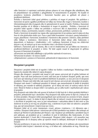 edhe furnizimi si veprimtari realizohet përmes planeve të veta afatgjate dhe afatshkurta, dhe
në përputhshmeri me politikën e përgjithshme të menaxhmentit të projektit. Në kuadër të
projekteve konkrete planifikimi i furnizimit bazohet para se gjithash në planet e
prodhimit/shërbimit.
Politika e furnizimit është pjesë përbërse e politikes së tregut të projektit. Me politiken e
furnizimit në parim zgjidhen problemet në lidhje me format dhe rruget e furnizimit, kushtet e
liferimit(dergimit) dhe të pagesës dhe të optimalizimit të sasisë së mallit. Politika e furnizimit
bazohet poashtu në të dhënat e hulumtimit të tregut të projektit. Politika e furnizimit të
projektit është ngusht e lidhur me politikën e rezervave dhe të depozitimit, të prodhimit,
kushtet e shitjes, asortimentin, kanalet e shitjes, promocionin, politiken e çmimeve etj.
Punët e furnizimit të projektit me inpute dhe repromateriale të nevojshme janë të ndara në disa
faza të cilat plotësohen midis tyre. Faza e parë është konstatimi i nevojave, pastaj hulumtimi i
tregut, planifikimi i furnizimit, kontaktimi i furnitorëve dhe pranimi i ofertave, duke përfshirë
edhe lidhjen e kontratave. Aktiviteteve të furnizimit duhet shtuar edhe funksionin e
depozitimit, si funksion i rëndësishëm i cili i ndihmon furnizimit të kryej me efektivitet
detyrat e saj, në mënyrë qe të mos rrezikohet ritmi i zhvillimit të projektit.
Qëllimet e furnizimit janë të shumta, dhe si më të rëndësishme ato që lidhen me interesin e
prodhimit/shërbimit të projektit si tërësi. Në këtë aspekt mund të shqytrojmë tri qëllime
kryesore të furnizimit të projektit:
a)Furnizimi me kohë dhe udhëheqja e një politike optimale të rezervave,
b)Furnizimi kvalitativ i të mirave-mallit
c)Optimalizimi i çmimeve të furnizimit, përkatësisht të shpenizmeve të furnizimit.
Dizejnimi i projektit
Dizejnimi i projektit është më së ngushti i lidhur me fushën e marketingut. Marketingu është
hapsira ku mundet dhe duhet të veproj dizajneri.
Dizajni dhe dizajneri i projektit nuk mund të jetë sanues univerzal për të gjitha leshimet në
projekt. Nese nuk keni promocion të mirë, nuk keni pse të kerkoni dizajner grafik, apo nese
nuk keni një teknolog të mirë të prodhimit/shërbimit të projektit, as mos provoni të dizajnoni
produktin. Dizajni nuk është dhe nuk mund të jetë sherues univerzal për sëmundjet në projekt.
Dizajneri nuk mund t’i ndihmojë projektit të sëmurë, apo menaxhmentit të dobët të projektit
të mbijetoj, por mundet të ndihmoj projektitn që të afaroj më mirë, të realizoj sukses më të
mirë. Mund të thuhet se dizajni është i nevojshem, por jo edhe kusht i mjaftushem për sukses
të projektit.
Prej dizajnerit nuk duhet dhe nuk guzoni të kerkoni të dijë kujt do ti shitet produkti/shërbimi i
projektit, përkatësisht kujt i destinohet. Prej dizajnerit nuk duhet pritur të dijë në ç’mënyrë do
të shitet produkti. Dizajneri është parasëgjithash njeri profesional me arsimim të lartë, ekspert
për interpretim vizuel. Ai duhet të dijë të shpreh dhe në mënyrë vizuele të paraqesë strategjin
e zhvillimit të projektit tuaj, nese ju jeni menaxhment i sukseshëm duhet të dini mirë se çka
deshironi të arrini ju në treg me projektin tuaj, a deshironi të jeni lider në sektorin e projektit
tuaj, apo një menaxhment i improvizuar pa vizion..
Dizajneri është në të vertet interpretues vizuel, përmes vizatimeve, i të shkrueres apo i
verbales. Dizajneri është përson i autorizuar për të bërë produktin tuaj atraktiv dhe terheqes në
mënyrë që blerësit të përcaktohen për blerjen e tijë. Kujdeset që ambalazha e produktit tuaj të
jetë adekuate, që produktet që ju i prodhoni të jenë të dobishme dhe funkcionale, të cilat
njerëzit deshirojnë t’i kenë dhe ti konsumojnë. Dizajneri është ekspert i cili mesazhin tuaj
propagandues do të dizajnoj ashtu që njerëzit mund ta dallojnë, deshirojnë të lexojnë dhe i
besojnë.
Një prej problemeve të para me të cilat ballafaqohet tash dhe në të ardhmen çdo menaxhment
i projektit është krijimi i identitetit në treg, si të bëhet më i dallueshëm në treg. Pikrisht kjo
34
 