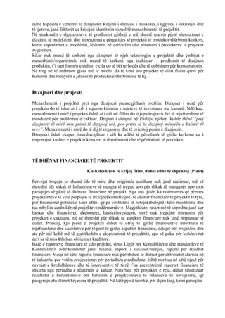 është hapësira e veprimit të dizajnerit. Krijimi i shenjes, i maskotes, i ngjyres, i shkronjes dhe
të tjerave, janë faktorët qe krijojnë identitetin vizuel të menaxhmentit të projektit.
Në strukturën e shpenzimeve të prodhimit gjithnji e më shumë marrin pjesë shpenzimet e
dizajnit, të projektimit dhe shpenzimet e përgatitjes së projektit të produktit/shërbimit konkret,
kurse shpenizmet e prodhimit, lëshimin në qarkullim dhe plasmani i produkteve të projektit
zvgëlohen.
Sikur nuk mund të kerkoni nga dizajneri të njeh teknologjin e projektitt dhe çeshtjet e
menaxhimit/organizimit, nuk mund të kerkoni nga inzhinjeri i prodhimit të dizajnon
produktin, t’i japi formën e duhur, e cila do të bëj terheqës dhe të dobishem për konsumatorin.
Në treg në të ardhmen gjasa më të mëdha do të kenë ato projekte të cilat flasin qartë për
kulturen dhe mënyrën e jeteses të produkteve/shërbimeve të tij.
Dizajneri dhe projekti
Menaxhmenti i projektit pret nga dizajneri parasegjithash profitin. Dizajner i mirë për
projektin do të ishte ai i cili i siguron kthimin e mjeteve të investuara me kamatë. Ndërkaq,
menaxhmenti i mirë i projektit është ai i cili në fillim do ti jep dizajnerit liri të mjaftueshme të
menduarit për problemin e caktuar. Drejtori i dizajnit në Phillips njëher kishte thënë “prej
dizajnerit të mirë mos pritni të dizajnoj urë, por pritni të ju dizajnoj mënyrën e kalimit të
ures”. Menaxhmenti i mirë do të dij të organizoj dhe të orientoj punën e dizajnerit.
Dizajneri është ekspert interdisciplinar i cili ka aftësi të përmbush të gjitha kerkesat qe i
imponojnë kushtet e projektit konkret, të distribuimit dhe të përdorimit të produktit.
TË DHËNAT FINANCIARE TË PROJEKTIT
Kush deshiron të krijoj fitim, duhet edhe të shpenzoj (Plaut)
Pervojat tregojn se shumë ide të mira dhe origjinale asnëhere nuk janë realizuar, më së
shpeshti për shkak të hulumtimeve të mangta të tregut, apo për shkak të mungesës apo mos
paraqitjes së plotë të dhënave financiare në projekt. Nga ana tjetër, ka ndërmarrës që përmes
projektantëve të vetë përpiqen të frizojnë(kamufllojnë) të dhënat financiare të projektit të tyre,
por financieret potencial kanë aftësi që pa vështirësi të hetojn(zbulojnë) këto mashtrime dhe
tua mbyllin derën këtyrë projekteve/ndërmarrësve. Megjithëate, rastet më të shpeshta janë kur
bankat dhe financieret, akcioneret, bashkëinvestuesit, tjerë nuk tregojnë interesim për
projektet e caktuara, më së shpeshti për shkak se aspektet financiare nuk janë përpunuar si
duhet. Prandaj, kjo pjesë e projektit duhet tu ofroj të gjithë interesentve informata të
mjaftueshme dhe kualitative për të parë të gjitha aspektet financiare, detajet për projektin, dhe
ate për një kohë më të gjatë(kohën e eksploatimit të projektit), apo së paku për kohën/vitet
deri sa të mos kthehen obligimet kreditore.
Bazë e raporteve financiare të cdo projekti, sipas Ligjit për Kontabilitetin dhe standardeve të
Kontabilitetit Ndërkombëtar janë: bilanci, raporti i suksesit/humjes, raporti për rrjedhat
financiare. Meqe në këto raporte financiare nuk përfshihen të dhënat për aktivitetet afariste në
të kaluarën, por vetëm projekcionet për periudhën e ardhshme, është mirë qe në këtë pjesë për
nevojat e kredidhënsve dhe të interesentve të tjerë t’ua prezentojmë raportet financiare të
shkurta nga periudha e afarizmit të kaluar. Natyrisht për projektet e reja, duhet sintetizuar
rezultatet e hulumtimeve për hartimin e projekcioneve të bilanceve të nevojshme, që
pasqyrojn zhvillimet kryesore të projektit. Në këtë pjesë teorike, për dijen tuaj, kemi paraqitur
35
 