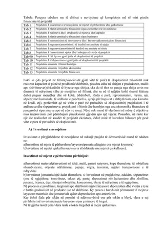 Tabela: Pasqyra tabelare me të dhënat e nevojshme që kompletojn më së miri pjesën
financiare të projektit
Tab.1 Projektimi I investimeve të nevojshme në mjetet të përhershme dhe qarkulluese
Tab.2 Projektimi I planit terminal të financimit sipas elementeve të investimeve
Tab.3 Projektimi I burimeve dhe I strukturës së mjeteve dhe kapitalit
Tab.4 Projektimi I planit terminal të financimit sipas burimeve
Tab.5 Projektimi I harmonizimit të investimeve dhe i burimeve(konstrukcioni financiar)
Tab.6 Projektimi I pagesave(amortizimit) të kredisë me anuitete të njejta
Tab.7 Projektimi I pagesave(amortizimi) I kredisë me anuitete në rënie
Tab.8 Projektimi I I amortizimit vjetor dhe I mbetjes së vlerës së projektit
Tab.90 Projektimi I I të hyrave gjatë jetës së eksploatimit të projektit
Tab.10 Projektimi I të shpenzimeve gjatë jetës së eksploatimit të projektit
Tab.11 Projektimi dinamik I fitimit/humbjes
Tab.12 Projektimi dinamik I rrjedhës ekonomike
Tab.13 Projektimi dinamik I rrejdhës financiare
Fakti se çdo projekt në fillim(posacerisht gjatë vitit të parë) të eksploatimit zakonisht nuk
realizon kapacitet të plotë të prodhimit/shërbimit, poashtu edhe në shitjen e produkteve, mallit
apo shërbimeve(përkatëisht të hyrave nga shitja), cka do të thot se paraja nga shitja arrin me
dinamik të ndryshme (dhe jo menjëher në fillim), dhe se në të njëjtën kohë shumë faktura
duhet paguar menjëher dhe në kohë, (shëmbull, lënda e parë, repromateriali, rryma, uji,
shpenzimet komunale, të ardhurat e punëtorëve, qiraja për hapsirat e shfrytëzuara apo kamatat
në kredi, etj), preferohet që në vitin e parë (të periudhës së eksploatimit) projeksioni i të
ardhurave dhe shpenzimeve, projektimi i fitimit dhe humbjes nga ana ekonomike financiare të
pasqyrohet sipas mujve apo në cdo tre muaj. Nëse nuk mund të vlerësoni në mënyrë objektive
mos improvizoni por përmbajuni projeksionit gjysëm apo një vjecar. Poaashtu, në raste kur
një ide realizohet në kuadër të projektit ekzistues, është mirë të hartohen bilancet për pesë
vitet e para të periudhës së eksploatimit.
A) Investimet e nevojshme
Investimet e përgjithëshme të nevojshme në ndonjë projekt të dërmarrësisë mund të ndahen
ne:
a)Investime në mjete të përhershme/kryesore(pasuria afatgjate ose mjetet kryesore)
b)Investime në mjetet qarkulluese(pasuria afatshkurte ose mjetet qarkulluese).
Investimet në mjetet e përhershme përfshijnë:
a)Investimet materiale(investimi në tokë, malë, pasuri natyrore, kope themelore, të mbjellura
shumëvjecare, objekte ndërtimore, pajisje, vegla, inventar, mjetet transportuese e të
ndryshme.
b)Investimet jomateriale(të dalat themelore, si investimet në projektime, edukim, shpenzimet
tjera të ngjajshme, kontributet, taksat etj, pastaj shpenzimet për hulumtime dhe zhvillim,
patente, licenca, dije, shenjat mbrojtëse, koncesione, blerje të ndryshme e të ngjajshme.
Në procesin e prodhimit, tregtimit apo shërbimit mjetet kryesore shpenzohen dhe vlerën e tyre
e bartin gradualisht në produkte ose në shërbime. Ky proces i harxhimit përmanent të mejteve
kryesore materiale dhe jomateriale quhet depreciacion apo amortizim.
Kur është fjala për tokën në pronësi të ndërmarrësisë ose për tokën e blerë, vlera e saj
përfshihet në investime/mjete kryesore sipas çmimeve të tregut.
Në të gjitha rastet tjera vlera reale e tokës tregohet si mejte qarkullues.
36
 