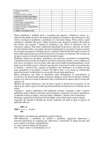 5.Kërkesat nga blersit
6.Paraja
7.Tatimi në vlerën e shtuar
B.Burimet në mjetet qarkulluese
1.Furnitorët për mallra dhe shërbi.
2.Amortizimi
3.Bruto pagat e përgjithëshme
4.Shpenzimet financiare
5.Tatimi në fitimin e përgjithëshëm
6.TVSH-Tatimi
C.Mjetet e nevojshme (A-B)
Mjetet qarkulluese i përbëjnë parat e nevojshme për pagesen e obligimeve vijuese, si i
materialit dhe lëndës së parë të nevojshme për prodhimin e produkteve apo sherbimeve si dhe
vlerën e harxhuar në prodhimin e produketeve të cilat presin shitjen. Përveç këtyre, mjetet
qarkulluese i përbëjnë edhe parat e dhëna furnitorëve para dergimit të mallit si dhe kerkesat
nga blerësit nga momenti i dergimit të produkteve, apo ofrimit të sherbimeve deri në
momentin e pageses. Këto mjete vazhdimisht qarkullojnë në procesin e afarizmit. Siç shihet,
për këtë destinim është e nevojshme çdo herë të disponojmë me një pjesë të mjeteve të punës
që të mundet pa pengesë të zhvillohet procesi i afarizmit. Pikërisht për këtë pjesë të mjeteve të
punës duhet siguruar para qe në fillim të procesit të investimeve në afarizem. Dhe ate ashtu qe
kjo pjesë e parave do të jetë në disponim për një kohë të gjatë.
Madhësia e mjeteve të nevojshme qarkulluese varet nga vlera e investimeve të përgjithshme
të planifikuara për një kohë më të gjatë të zhvillimit të afarizmit. Kështu, sa më e madhe qe të
jetë vlera e investimeve, do të nevojiten edhe mjete më të mëdha të punës(qarkulluese. Sa më
shpejt qe të zhvillohet procesi i afarizmit nga momenti i furnizimit të mallit të nevojshem deri
te momenti i realizimit dhe i pagesës së produkteve dhe sherbimeve, do të duhen më pak
mjete qarkulluese në periudhen e caktuar. Me fjalë të tjera, sa më shumë qe rrethxhirojnë
mjetet (koeficienti i rrethxhirimit), ka nevojë për më pak mjete qarkulluese.
Mjetet qarkulluese nuk duhet të nënçmohen gjatë përllogaritjes së arsyeshmerisë së
investimeve. Me shumë kujdes duhet të analizoni zgjatjen e seciles fazë të afarizmit. Studijoni
kushtet në të cilat do të mund të shkurtohet koha e rrethxhirimit të mjeteve dhe të rrezikut për
zgjatjen e tij.
Mendoni për mjetet qarkuluese si për një para të ngrirë në format tjera të pasurisë. Sa më
shpejt qe kjo shumë e paras të lirohet nga format përkatëse jofinanciare, do të afarohet më me
sukses.
Llogaritja e mejteve qarkulluese është gjithmonë vlerësim. Llogaritja e saktë e mjeteve
qarkulluese është vështirë të realizohet, pasi që llogaritja e elementeve të mjeteve qarkulluese,
vecanërisht të ditëve të lidhjes, varët nga sjellja e ardhshme e blerësve dhe të furnitorëve.
Mesatarja e qarkullimit të koeficientit në periudhën vjetore është shumë veprim i thjesht.
Sygjerojm një formulë të thjeshtë për nevojat llogaritëse për kohë të gjatë të mjeteve në
qarkullim edhe atë:
SHP x d
MjQ = --------- , ku janë:
360
MjQ=Mjetet e nevojshme për qarkullimin e gjatë të mjeteve
SHP=Shpenzimet e prodhimit në ciklusin e prodhimit, gjegjësisht shpenzimet e
afarizmit/veprimtarisë të zvogëluara për shpenzimet e amortizimit në mjetet kryesore dhe
sasia e tatimeve në fitimet e përgjithëshme .
d = ditet mesater të lidhjes deri të pagesat
360 = Numri i ditëve/ i rrumbullaksuar në vit.
38
 