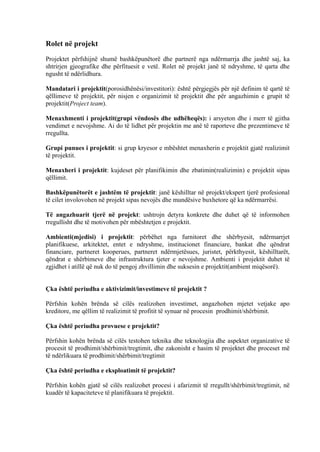 Rolet në projekt
Projektet përfshijnë shumë bashkëpunëtorë dhe partnerë nga ndërmarrja dhe jashtë saj, ka
shtrirjen gjeografike dhe përfituesit e vetë. Rolet në projekt janë të ndryshme, të qarta dhe
ngusht të ndërlidhura.
Mandatari i projektit(porosidhënësi/investitori): është përgjegjës për një definim të qartë të
qëllimeve të projektit, për nisjen e organizimit të projektit dhe për angazhimin e grupit të
projektit(Project team).
Menaxhmenti i projektit(grupi vëndosës dhe udhëheqës): i arsyeton dhe i merr të gjitha
vendimet e nevojshme. Ai do të lidhet për projektin me anë të raporteve dhe prezentimeve të
rregullta.
Grupi punues i projektit: si grup kryesor e mbështet menaxherin e projektit gjatë realizimit
të projektit.
Menaxheri i projektit: kujdeset për planifikimin dhe zbatimin(realizimin) e projektit sipas
qëllimit.
Bashkëpunëtorët e jashtëm të projektit: janë këshilltar në projekt/ekspert tjerë profesional
të cilet involovohen në projekt sipas nevojës dhe mundësive buxhetore që ka ndërmarrësi.
Të angazhuarit tjerë në projekt: ushtrojn detyra konkrete dhe duhet që të informohen
rregullisht dhe të motivohen për mbështetjen e projektit.
Ambienti(mjedisi) i projektit: përbëhet nga furnitoret dhe shërbyesit, ndërmarrjet
planifikuese, arkitektet, entet e ndryshme, institucionet financiare, bankat dhe qëndrat
financiare, partneret kooperues, partneret ndërmjetësues, juristet, përkthyesit, këshilltarët,
qëndrat e shërbimeve dhe infrastruktura tjeter e nevojshme. Ambienti i projektit duhet të
zgjidhet i atillë që nuk do të pengoj zhvillimin dhe suksesin e projektit(ambient miqësorë).
Çka është periudha e aktivizimit/investimeve të projektit ?
Përfshin kohën brënda së cilës realizohen investimet, angazhohen mjetet vetjake apo
kreditore, me qëllim të realizimit të profitit të synuar në procesin prodhimit/shërbimit.
Çka është periudha provuese e projektit?
Përfshin kohën brënda së cilës testohen teknika dhe teknologjia dhe aspektet organizative të
procesit të prodhimit/shërbimit/tregtimit, dhe zakonisht e hasim të projektet dhe proceset më
të ndërlikuara të prodhimit/shërbimit/tregtimit
Çka është periudha e eksploatimit të projektit?
Përfshin kohën gjatë së cilës realizohet procesi i afarizmit të rregullt/shërbimit/tregtimit, në
kuadër të kapaciteteve të planifikuara të projektit.
4
 